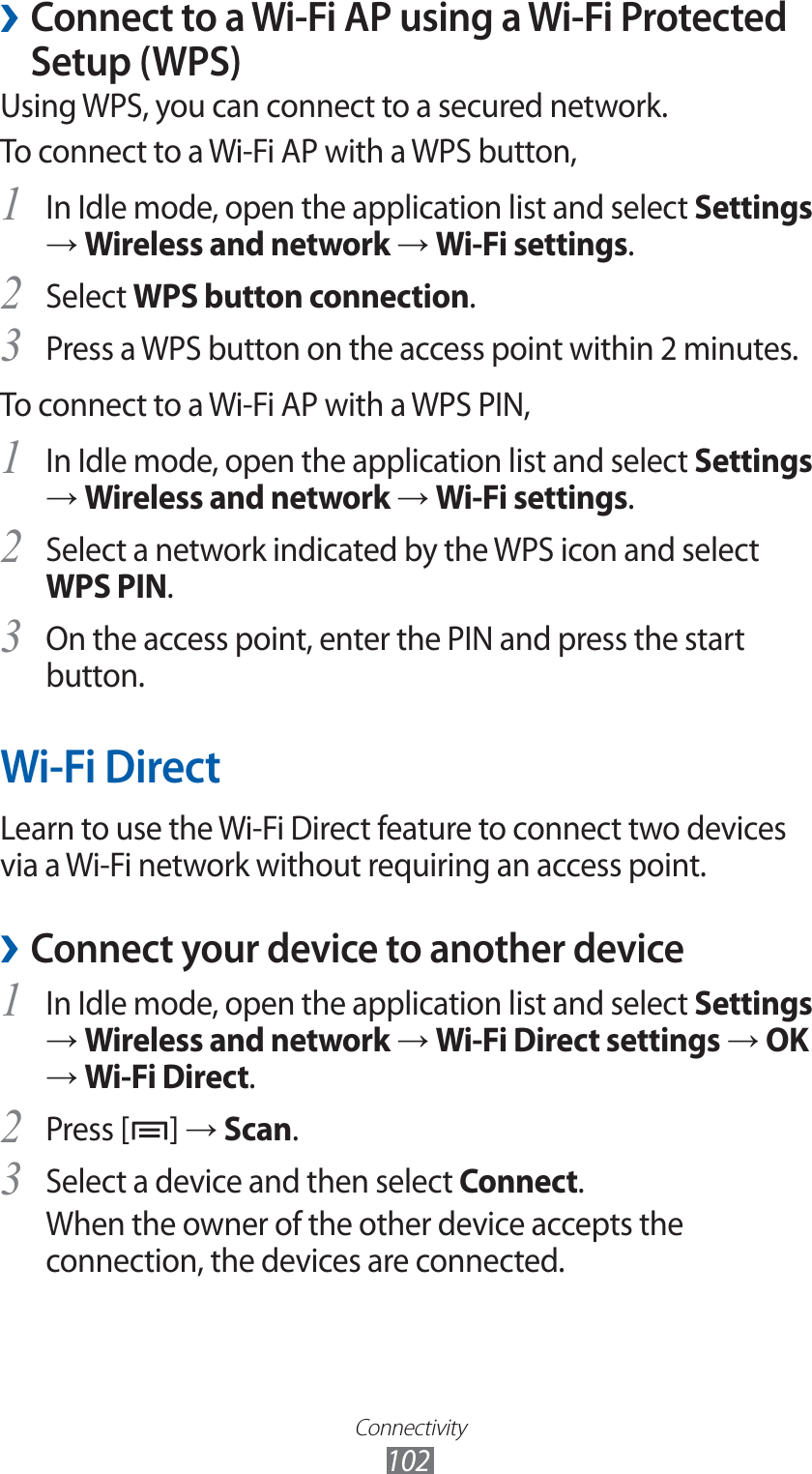 Connectivity102Connect to a Wi-Fi AP using a Wi-Fi Protected  ›Setup (WPS)Using WPS, you can connect to a secured network.To connect to a Wi-Fi AP with a WPS button,In Idle mode, open the application list and select 1 Settings → Wireless and network → Wi-Fi settings.Select 2 WPS button connection.Press a WPS button on the access point within 2 minutes.3 To connect to a Wi-Fi AP with a WPS PIN,In Idle mode, open the application list and select 1 Settings → Wireless and network → Wi-Fi settings.Select a network indicated by the WPS icon and select 2 WPS PIN.On the access point, enter the PIN and press the start 3 button.Wi-Fi DirectLearn to use the Wi-Fi Direct feature to connect two devices via a Wi-Fi network without requiring an access point.Connect your device to another device ›In Idle mode, open the application list and select 1 Settings → Wireless and network → Wi-Fi Direct settings → OK → Wi-Fi Direct.Press [2 ] → Scan.Select a device and then select 3 Connect.When the owner of the other device accepts the connection, the devices are connected.