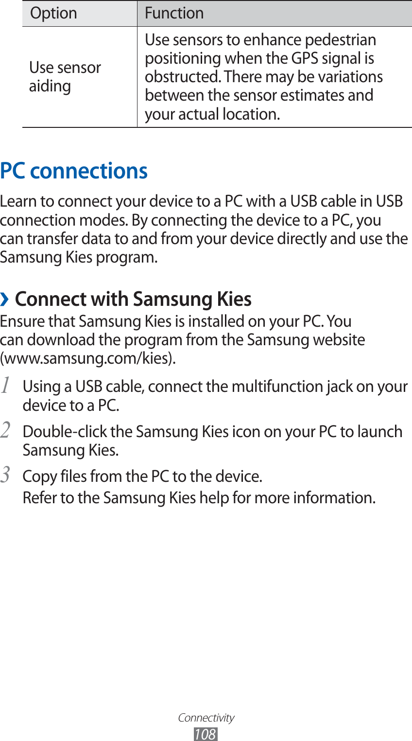 Connectivity108Option FunctionUse sensor aidingUse sensors to enhance pedestrian positioning when the GPS signal is obstructed. There may be variations between the sensor estimates and your actual location.PC connectionsLearn to connect your device to a PC with a USB cable in USB connection modes. By connecting the device to a PC, you can transfer data to and from your device directly and use the Samsung Kies program. ›Connect with Samsung KiesEnsure that Samsung Kies is installed on your PC. You can download the program from the Samsung website (www.samsung.com/kies).Using a USB cable, connect the multifunction jack on your 1 device to a PC.Double-click the Samsung Kies icon on your PC to launch 2 Samsung Kies.Copy files from the PC to the device.3 Refer to the Samsung Kies help for more information.