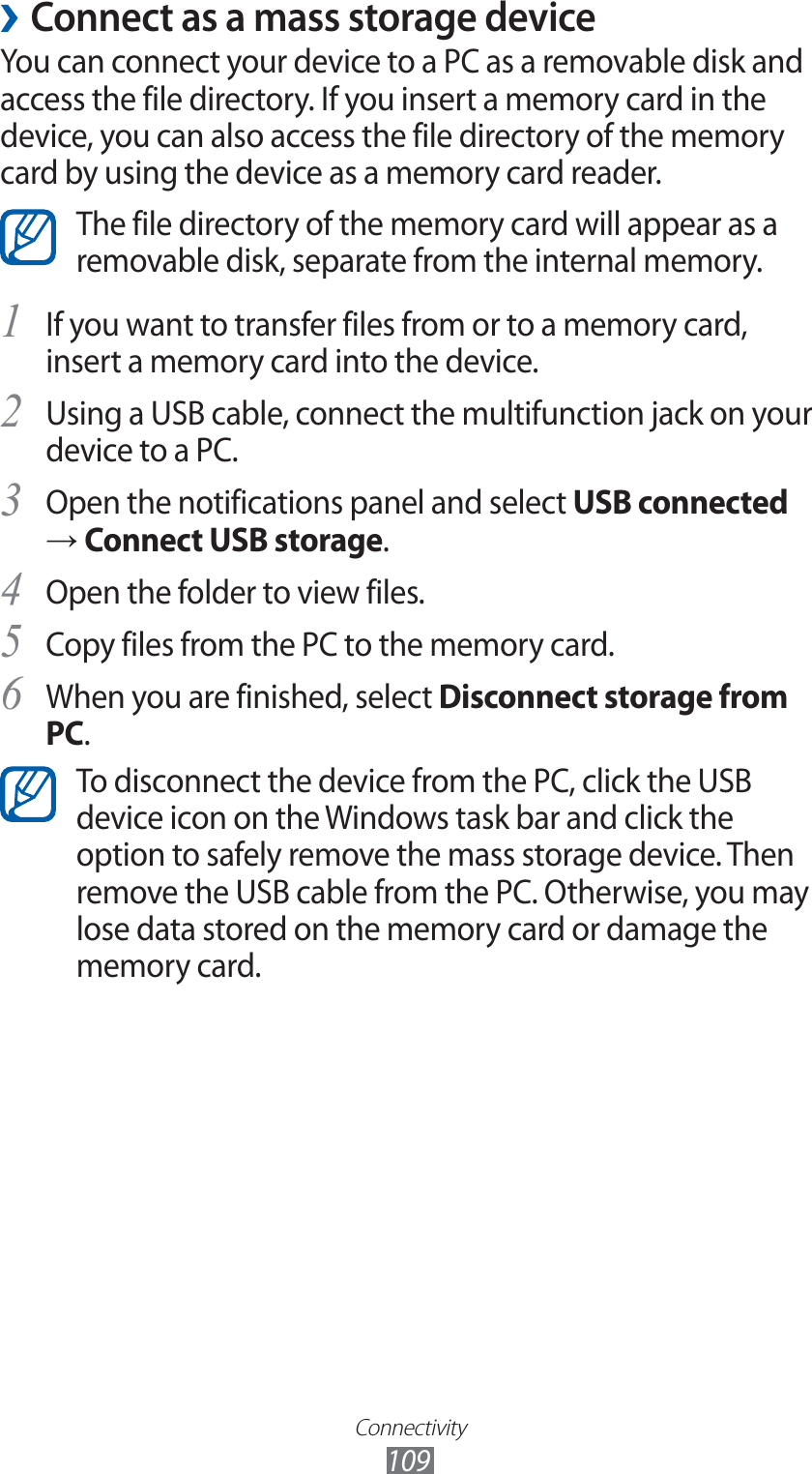 Connectivity109 ›Connect as a mass storage deviceYou can connect your device to a PC as a removable disk and access the file directory. If you insert a memory card in the device, you can also access the file directory of the memory card by using the device as a memory card reader.The file directory of the memory card will appear as a removable disk, separate from the internal memory.If you want to transfer files from or to a memory card, 1 insert a memory card into the device.Using a USB cable, connect the multifunction jack on your 2 device to a PC.Open the notifications panel and select 3 USB connected → Connect USB storage.Open the folder to view files.4 Copy files from the PC to the memory card.5 When you are finished, select 6 Disconnect storage from PC.To disconnect the device from the PC, click the USB device icon on the Windows task bar and click the option to safely remove the mass storage device. Then remove the USB cable from the PC. Otherwise, you may lose data stored on the memory card or damage the memory card.