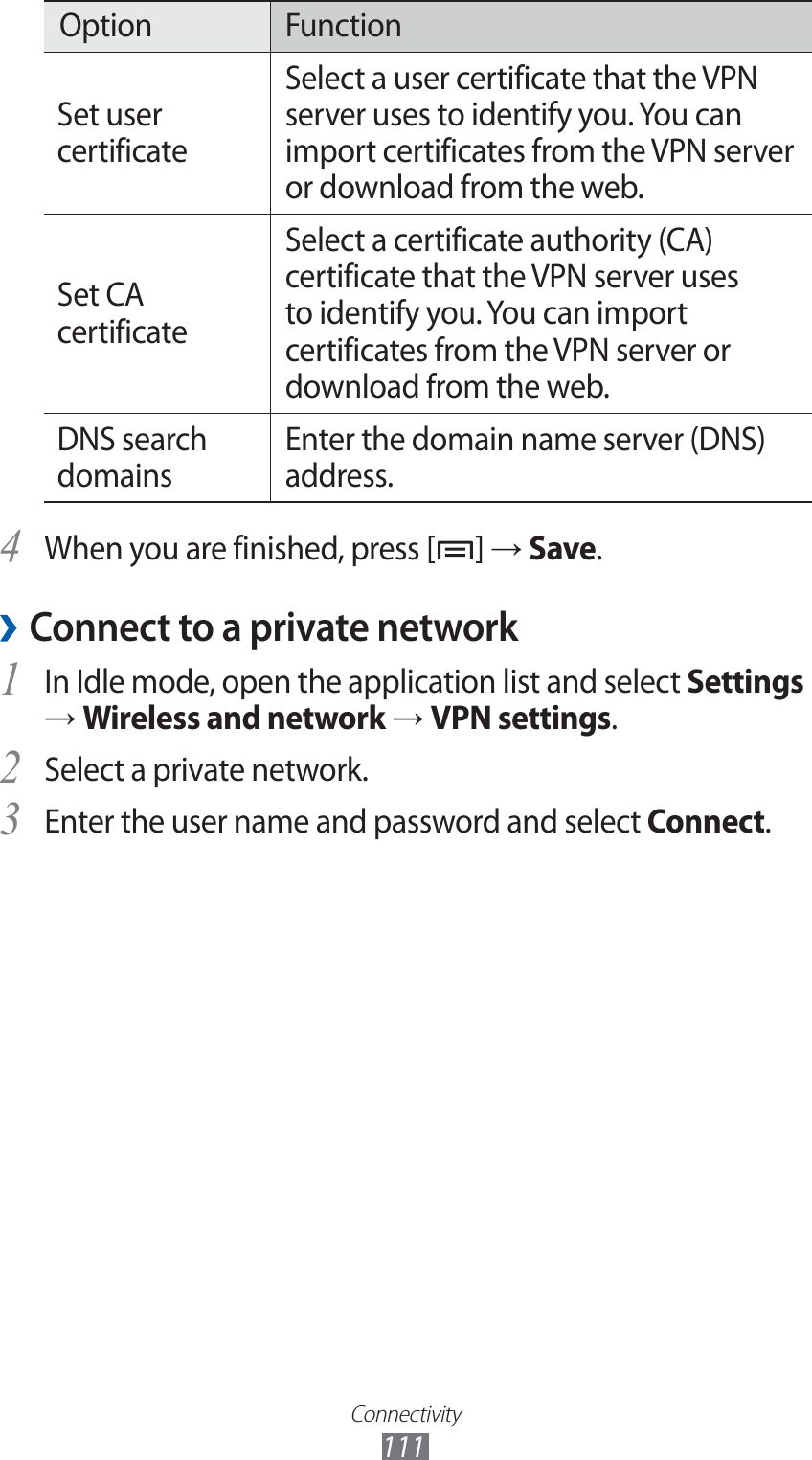 Connectivity111Option FunctionSet user certificateSelect a user certificate that the VPN server uses to identify you. You can import certificates from the VPN server or download from the web.Set CA certificateSelect a certificate authority (CA) certificate that the VPN server uses to identify you. You can import certificates from the VPN server or download from the web.DNS search domainsEnter the domain name server (DNS) address.When you are finished, press [4 ] → Save.Connect to a private network ›In Idle mode, open the application list and select 1 Settings → Wireless and network → VPN settings.Select a private network.2 Enter the user name and password and select 3 Connect.
