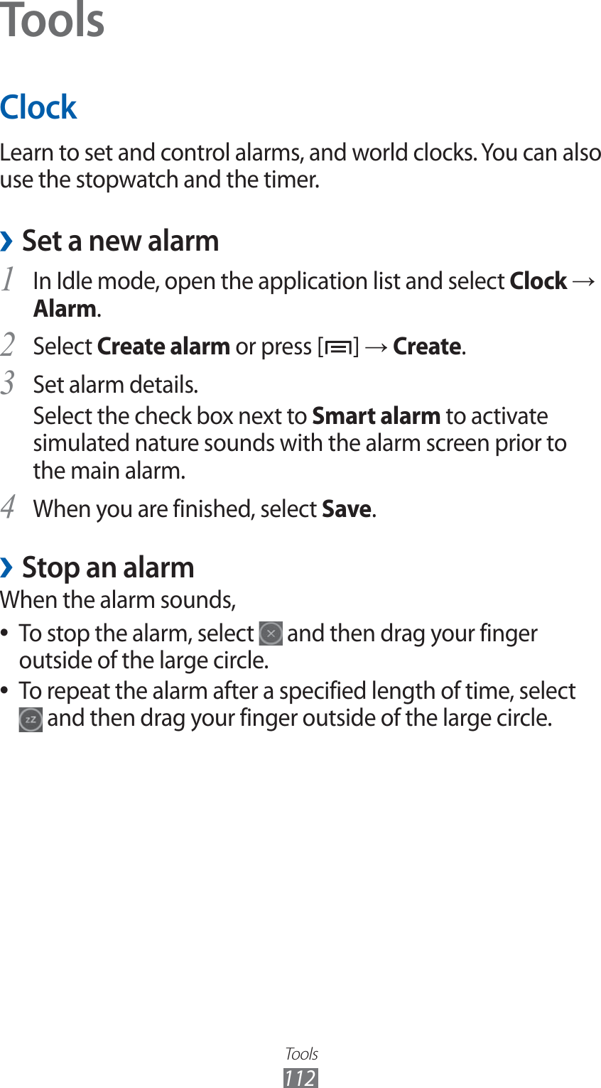 Tools112ToolsClockLearn to set and control alarms, and world clocks. You can also use the stopwatch and the timer.Set a new alarm ›In Idle mode, open the application list and select 1 Clock → Alarm.Select 2 Create alarm or press [ ] → Create.Set alarm details.3 Select the check box next to Smart alarm to activate simulated nature sounds with the alarm screen prior to the main alarm.When you are finished, select 4 Save.Stop an alarm ›When the alarm sounds,To stop the alarm, select  ● and then drag your finger outside of the large circle.To repeat the alarm after a specified length of time, select  ● and then drag your finger outside of the large circle.