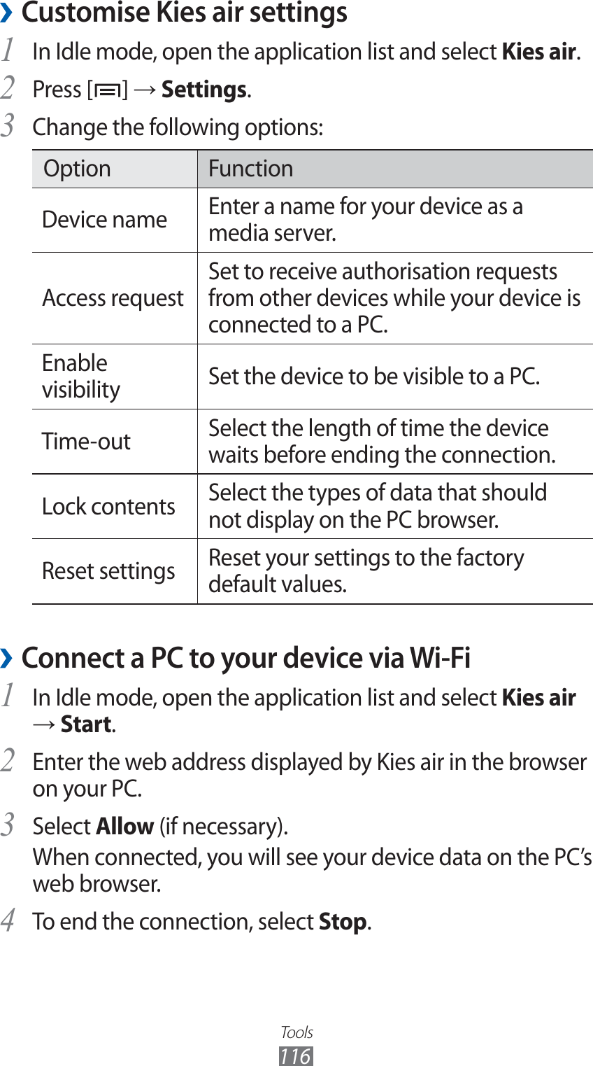 Tools116Customise Kies air settings ›In Idle mode, open the application list and select 1 Kies air.Press [2 ] → Settings.Change the following options:3 Option FunctionDevice name  Enter a name for your device as a media server.Access requestSet to receive authorisation requests from other devices while your device is connected to a PC.Enable visibility Set the device to be visible to a PC.Time-out Select the length of time the device waits before ending the connection.Lock contents Select the types of data that should not display on the PC browser. Reset settings Reset your settings to the factory default values.Connect a PC to your device via Wi-Fi ›In Idle mode, open the application list and select 1 Kies air → Start.Enter the web address displayed by Kies air in the browser 2 on your PC.Select 3 Allow (if necessary).When connected, you will see your device data on the PC’s web browser.To end the connection, select 4 Stop.