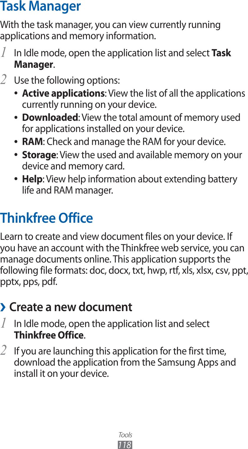Tools118Task ManagerWith the task manager, you can view currently running applications and memory information.In Idle mode, open the application list and select 1 Task Manager.Use the following options:2 Active applications ●: View the list of all the applications currently running on your device.Downloaded ●: View the total amount of memory used for applications installed on your device.RAM ●: Check and manage the RAM for your device.Storage ●: View the used and available memory on your device and memory card.Help ●: View help information about extending battery life and RAM manager.Thinkfree OfficeLearn to create and view document files on your device. If you have an account with the Thinkfree web service, you can manage documents online. This application supports the following file formats: doc, docx, txt, hwp, rtf, xls, xlsx, csv, ppt, pptx, pps, pdf.Create a new document ›In Idle mode, open the application list and select 1 Thinkfree Office.If you are launching this application for the first time, 2 download the application from the Samsung Apps and install it on your device.