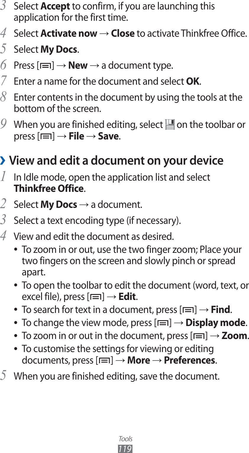 Tools119Select 3 Accept to confirm, if you are launching this application for the first time.Select 4 Activate now → Close to activate Thinkfree Office.Select 5 My Docs.Press [6 ] → New → a document type.Enter a name for the document and select 7 OK.Enter contents in the document by using the tools at the 8 bottom of the screen.When you are finished editing, select 9  on the toolbar or press [ ] → File → Save.View and edit a document on your device ›In Idle mode, open the application list and select 1 Thinkfree Office.Select 2 My Docs → a document.Select a text encoding type (if necessary).3 View and edit the document as desired.4 To zoom in or out, use the two finger zoom; Place your  ●two fingers on the screen and slowly pinch or spread apart.To open the toolbar to edit the document (word, text, or  ●excel file), press [ ] → Edit.To search for text in a document, press [ ●] → Find.To change the view mode, press [ ●] → Display mode.To zoom in or out in the document, press [ ●] → Zoom.To customise the settings for viewing or editing  ●documents, press [ ] → More → Preferences.When you are finished editing, save the document.5 