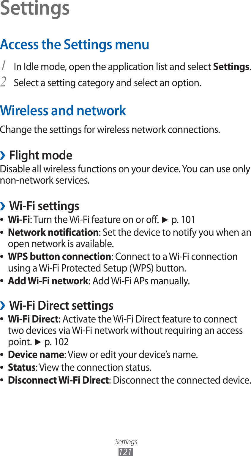 Settings121SettingsAccess the Settings menuIn Idle mode, open the application list and select 1 Settings.Select a setting category and select an option.2 Wireless and networkChange the settings for wireless network connections.Flight mode ›Disable all wireless functions on your device. You can use only non-network services.Wi-Fi settings ›Wi-Fi ●: Turn the Wi-Fi feature on or off. ► p. 101Network notification ●: Set the device to notify you when an open network is available.WPS button connection ●: Connect to a Wi-Fi connection using a Wi-Fi Protected Setup (WPS) button.Add Wi-Fi network ●: Add Wi-Fi APs manually.Wi-Fi Direct settings ›Wi-Fi Direct ●: Activate the Wi-Fi Direct feature to connect two devices via Wi-Fi network without requiring an access point. ► p. 102Device name ●: View or edit your device’s name.Status ●: View the connection status.Disconnect Wi-Fi Direct ●: Disconnect the connected device.