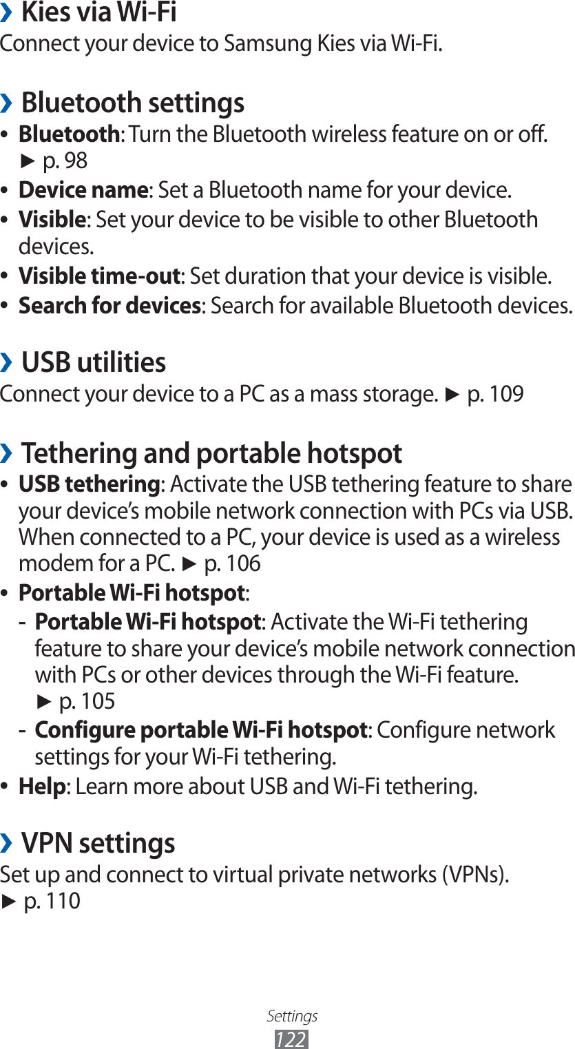 Settings122Kies via Wi-Fi ›Connect your device to Samsung Kies via Wi-Fi.Bluetooth settings ›Bluetooth ●: Turn the Bluetooth wireless feature on or off. ► p. 98Device name ●: Set a Bluetooth name for your device.Visible ●: Set your device to be visible to other Bluetooth devices.Visible time-out ●: Set duration that your device is visible.Search for devices ●: Search for available Bluetooth devices.USB utilities ›Connect your device to a PC as a mass storage. ► p. 109Tethering and portable hotspot ›USB tethering ●: Activate the USB tethering feature to share your device’s mobile network connection with PCs via USB. When connected to a PC, your device is used as a wireless modem for a PC. ► p. 106Portable Wi-Fi hotspot ●:Portable Wi-Fi hotspot -: Activate the Wi-Fi tethering feature to share your device’s mobile network connection with PCs or other devices through the Wi-Fi feature. ► p. 105Configure portable Wi-Fi hotspot -: Configure network settings for your Wi-Fi tethering.Help ●: Learn more about USB and Wi-Fi tethering.VPN settings ›Set up and connect to virtual private networks (VPNs). ► p. 110