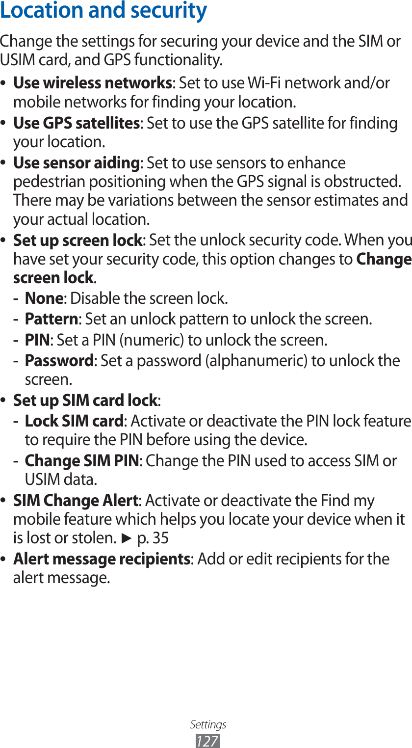 Settings127Location and securityChange the settings for securing your device and the SIM or USIM card, and GPS functionality.Use wireless networks ●: Set to use Wi-Fi network and/or mobile networks for finding your location.Use GPS satellites ●: Set to use the GPS satellite for finding your location.Use sensor aiding ●: Set to use sensors to enhance pedestrian positioning when the GPS signal is obstructed. There may be variations between the sensor estimates and your actual location.Set up screen lock ●: Set the unlock security code. When you have set your security code, this option changes to Change screen lock.None -: Disable the screen lock.Pattern -: Set an unlock pattern to unlock the screen.PIN -: Set a PIN (numeric) to unlock the screen.Password -: Set a password (alphanumeric) to unlock the screen.Set up SIM card lock ●:Lock SIM card -: Activate or deactivate the PIN lock feature to require the PIN before using the device.Change SIM PIN -: Change the PIN used to access SIM or USIM data.SIM Change Alert ●: Activate or deactivate the Find my mobile feature which helps you locate your device when it is lost or stolen. ► p. 35Alert message recipients ●: Add or edit recipients for the alert message.