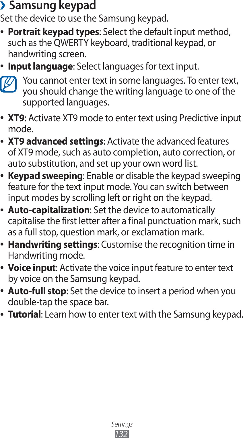 Settings132Samsung keypad ›Set the device to use the Samsung keypad.Portrait keypad types ●: Select the default input method, such as the QWERTY keyboard, traditional keypad, or handwriting screen.Input language ●: Select languages for text input.You cannot enter text in some languages. To enter text, you should change the writing language to one of the supported languages. XT9 ●: Activate XT9 mode to enter text using Predictive input mode.XT9 advanced settings ●: Activate the advanced features of XT9 mode, such as auto completion, auto correction, or auto substitution, and set up your own word list.Keypad sweeping ●: Enable or disable the keypad sweeping feature for the text input mode. You can switch between input modes by scrolling left or right on the keypad.Auto-capitalization ●: Set the device to automatically capitalise the first letter after a final punctuation mark, such as a full stop, question mark, or exclamation mark.Handwriting settings ●: Customise the recognition time in Handwriting mode.Voice input ●: Activate the voice input feature to enter text by voice on the Samsung keypad.Auto-full stop ●: Set the device to insert a period when you double-tap the space bar.Tutorial ●: Learn how to enter text with the Samsung keypad.