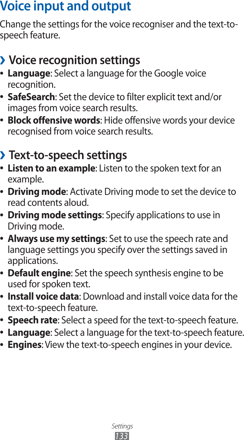 Settings133Voice input and outputChange the settings for the voice recogniser and the text-to-speech feature.Voice recognition settings ›Language ●: Select a language for the Google voice recognition.SafeSearch ●: Set the device to filter explicit text and/or images from voice search results.Block offensive words ●: Hide offensive words your device recognised from voice search results.Text-to-speech settings ›Listen to an example ●: Listen to the spoken text for an example.Driving mode ●: Activate Driving mode to set the device to read contents aloud.Driving mode settings ●: Specify applications to use in Driving mode.Always use my settings ●: Set to use the speech rate and language settings you specify over the settings saved in applications.Default engine ●: Set the speech synthesis engine to be used for spoken text.Install voice data ●: Download and install voice data for the text-to-speech feature.Speech rate ●: Select a speed for the text-to-speech feature.Language ●: Select a language for the text-to-speech feature.Engines ●: View the text-to-speech engines in your device.