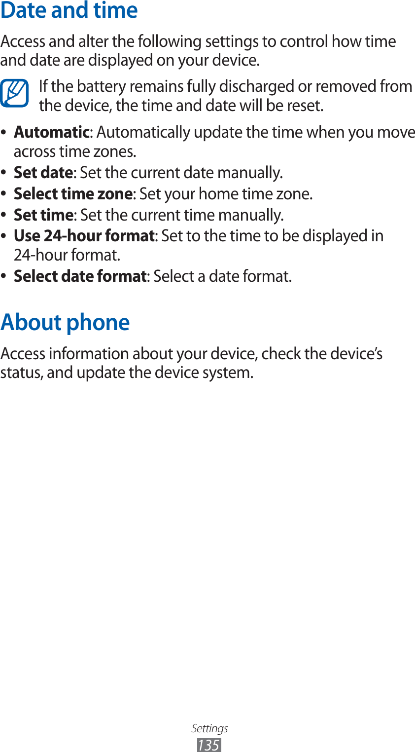 Settings135Date and timeAccess and alter the following settings to control how time and date are displayed on your device.If the battery remains fully discharged or removed from the device, the time and date will be reset.Automatic ●: Automatically update the time when you move across time zones.Set date ●: Set the current date manually.Select time zone ●: Set your home time zone.Set time ●: Set the current time manually.Use 24-hour format ●: Set to the time to be displayed in 24-hour format.Select date format ●: Select a date format.About phoneAccess information about your device, check the device’s status, and update the device system.