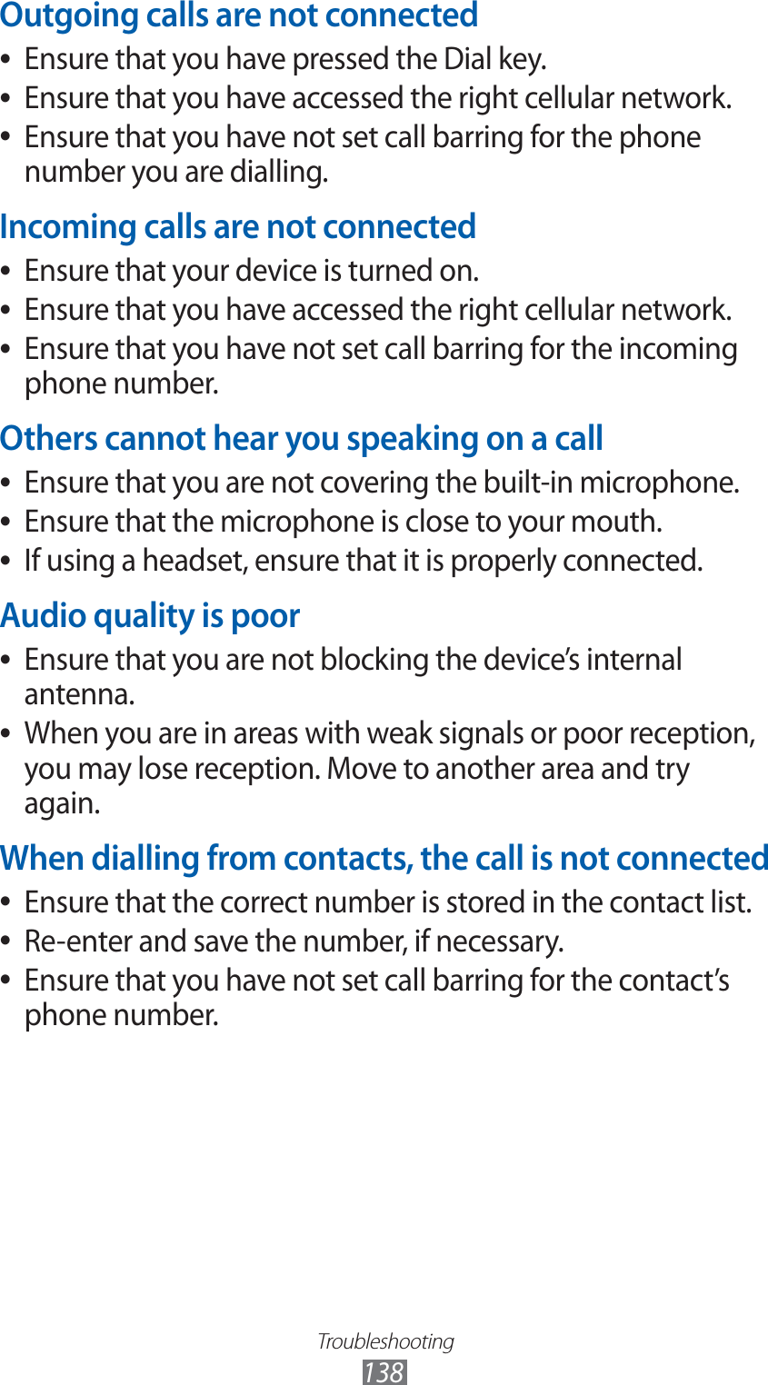 Troubleshooting138Outgoing calls are not connectedEnsure that you have pressed the Dial key. ●Ensure that you have accessed the right cellular network. ●Ensure that you have not set call barring for the phone  ●number you are dialling.Incoming calls are not connectedEnsure that your device is turned on. ●Ensure that you have accessed the right cellular network. ●Ensure that you have not set call barring for the incoming  ●phone number.Others cannot hear you speaking on a callEnsure that you are not covering the built-in microphone. ●Ensure that the microphone is close to your mouth. ●If using a headset, ensure that it is properly connected. ●Audio quality is poorEnsure that you are not blocking the device’s internal  ●antenna.When you are in areas with weak signals or poor reception,  ●you may lose reception. Move to another area and try again.When dialling from contacts, the call is not connectedEnsure that the correct number is stored in the contact list. ●Re-enter and save the number, if necessary. ●Ensure that you have not set call barring for the contact’s  ●phone number.