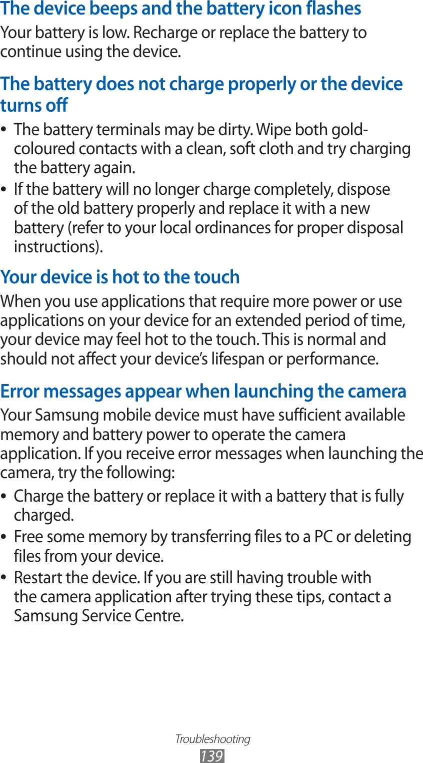 Troubleshooting139The device beeps and the battery icon flashesYour battery is low. Recharge or replace the battery to continue using the device.The battery does not charge properly or the device turns offThe battery terminals may be dirty. Wipe both gold- ●coloured contacts with a clean, soft cloth and try charging the battery again.If the battery will no longer charge completely, dispose  ●of the old battery properly and replace it with a new battery (refer to your local ordinances for proper disposal instructions).Your device is hot to the touchWhen you use applications that require more power or use applications on your device for an extended period of time, your device may feel hot to the touch. This is normal and should not affect your device’s lifespan or performance.Error messages appear when launching the cameraYour Samsung mobile device must have sufficient available memory and battery power to operate the camera application. If you receive error messages when launching the camera, try the following:Charge the battery or replace it with a battery that is fully  ●charged.Free some memory by transferring files to a PC or deleting  ●files from your device.Restart the device. If you are still having trouble with  ●the camera application after trying these tips, contact a Samsung Service Centre.