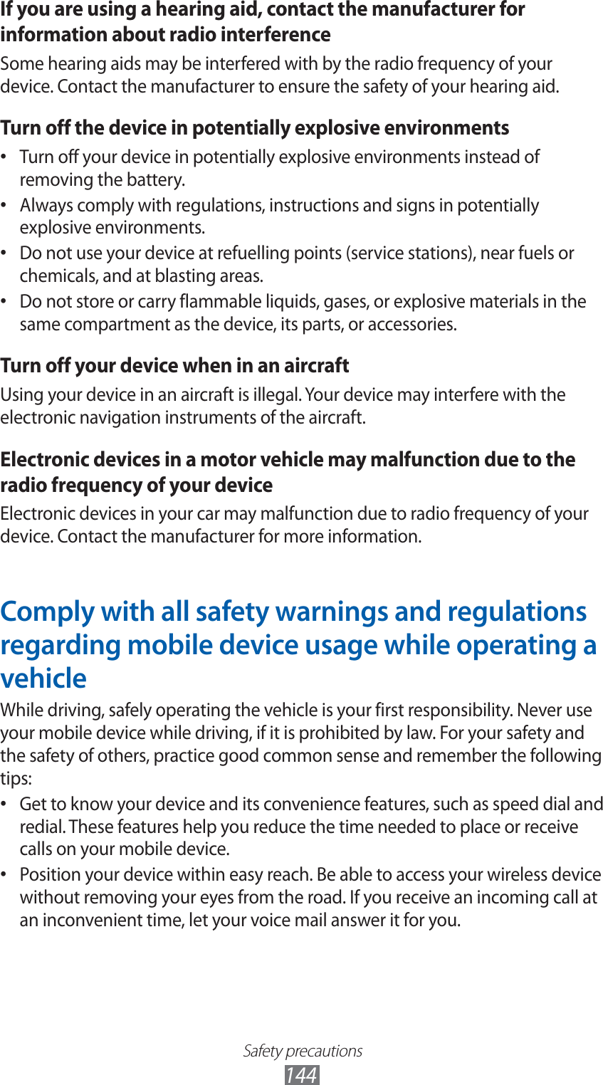 Safety precautions144If you are using a hearing aid, contact the manufacturer for information about radio interferenceSome hearing aids may be interfered with by the radio frequency of your device. Contact the manufacturer to ensure the safety of your hearing aid.Turn off the device in potentially explosive environmentsTurn off your device in potentially explosive environments instead of • removing the battery.Always comply with regulations, instructions and signs in potentially • explosive environments.Do not use your device at refuelling points (service stations), near fuels or • chemicals, and at blasting areas.Do not store or carry flammable liquids, gases, or explosive materials in the • same compartment as the device, its parts, or accessories.Turn off your device when in an aircraftUsing your device in an aircraft is illegal. Your device may interfere with the electronic navigation instruments of the aircraft.Electronic devices in a motor vehicle may malfunction due to the radio frequency of your deviceElectronic devices in your car may malfunction due to radio frequency of your device. Contact the manufacturer for more information.Comply with all safety warnings and regulations regarding mobile device usage while operating a vehicleWhile driving, safely operating the vehicle is your first responsibility. Never use your mobile device while driving, if it is prohibited by law. For your safety and the safety of others, practice good common sense and remember the following tips:Get to know your device and its convenience features, such as speed dial and • redial. These features help you reduce the time needed to place or receive calls on your mobile device.Position your device within easy reach. Be able to access your wireless device • without removing your eyes from the road. If you receive an incoming call at an inconvenient time, let your voice mail answer it for you.