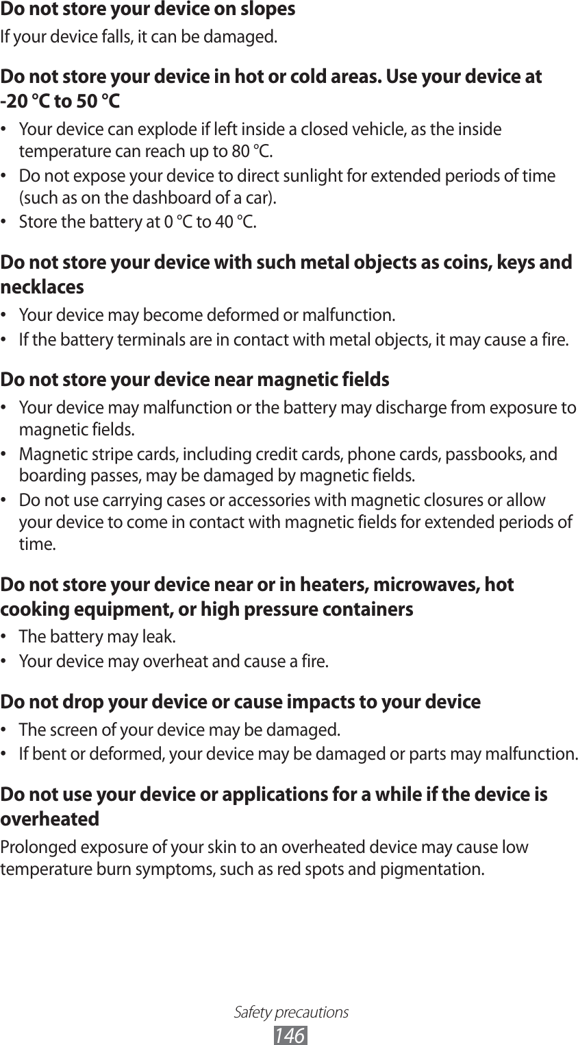 Safety precautions146Do not store your device on slopesIf your device falls, it can be damaged.Do not store your device in hot or cold areas. Use your device at -20 °C to 50 °CYour device can explode if left inside a closed vehicle, as the inside • temperature can reach up to 80 °C.Do not expose your device to direct sunlight for extended periods of time • (such as on the dashboard of a car).Store the battery at 0 °C to 40 °C.• Do not store your device with such metal objects as coins, keys and necklacesYour device may become deformed or malfunction.• If the battery terminals are in contact with metal objects, it may cause a fire.• Do not store your device near magnetic fieldsYour device may malfunction or the battery may discharge from exposure to • magnetic fields.Magnetic stripe cards, including credit cards, phone cards, passbooks, and • boarding passes, may be damaged by magnetic fields.Do not use carrying cases or accessories with magnetic closures or allow • your device to come in contact with magnetic fields for extended periods of time.Do not store your device near or in heaters, microwaves, hot cooking equipment, or high pressure containersThe battery may leak.• Your device may overheat and cause a fire.• Do not drop your device or cause impacts to your deviceThe screen of your device may be damaged.• If bent or deformed, your device may be damaged or parts may malfunction.• Do not use your device or applications for a while if the device is overheatedProlonged exposure of your skin to an overheated device may cause low temperature burn symptoms, such as red spots and pigmentation.
