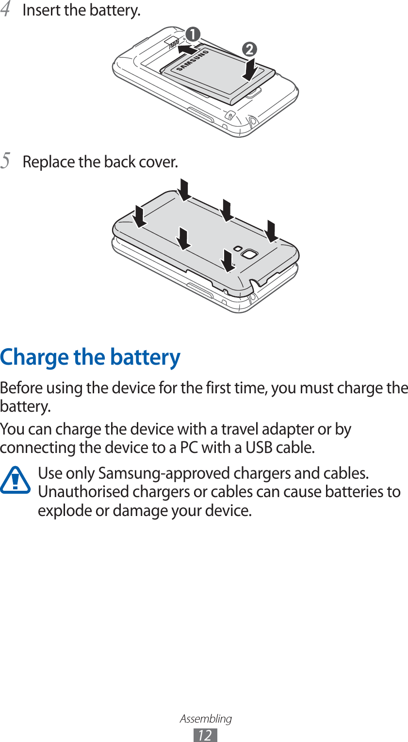 Assembling12Insert the battery.4 Replace the back cover.5 Charge the batteryBefore using the device for the first time, you must charge the battery.You can charge the device with a travel adapter or by connecting the device to a PC with a USB cable.Use only Samsung-approved chargers and cables. Unauthorised chargers or cables can cause batteries to explode or damage your device.