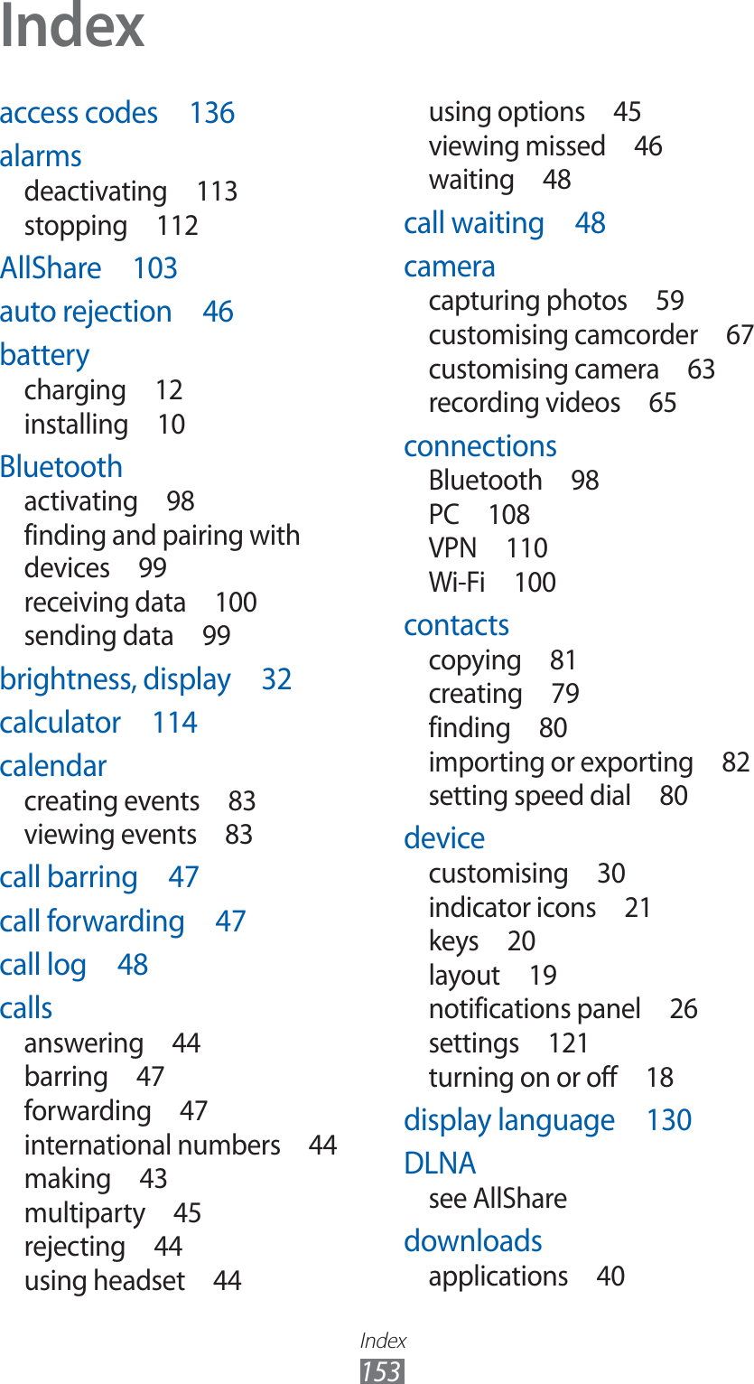 Index153access codes  136alarmsdeactivating 113stopping 112AllShare 103auto rejection  46batterycharging 12installing 10Bluetoothactivating 98finding and pairing with devices 99receiving data  100sending data  99brightness, display  32calculator 114calendarcreating events  83viewing events  83call barring  47call forwarding  47call log  48callsanswering 44barring 47forwarding 47international numbers  44making 43multiparty 45rejecting 44using headset  44using options  45viewing missed  46waiting 48call waiting  48cameracapturing photos  59customising camcorder  67customising camera  63recording videos  65connectionsBluetooth 98PC 108VPN 110Wi-Fi 100contactscopying 81creating 79finding 80importing or exporting  82setting speed dial  80devicecustomising 30indicator icons  21keys 20layout 19notifications panel  26settings 121turning on or off  18display language  130DLNAsee AllSharedownloadsapplications 40Index