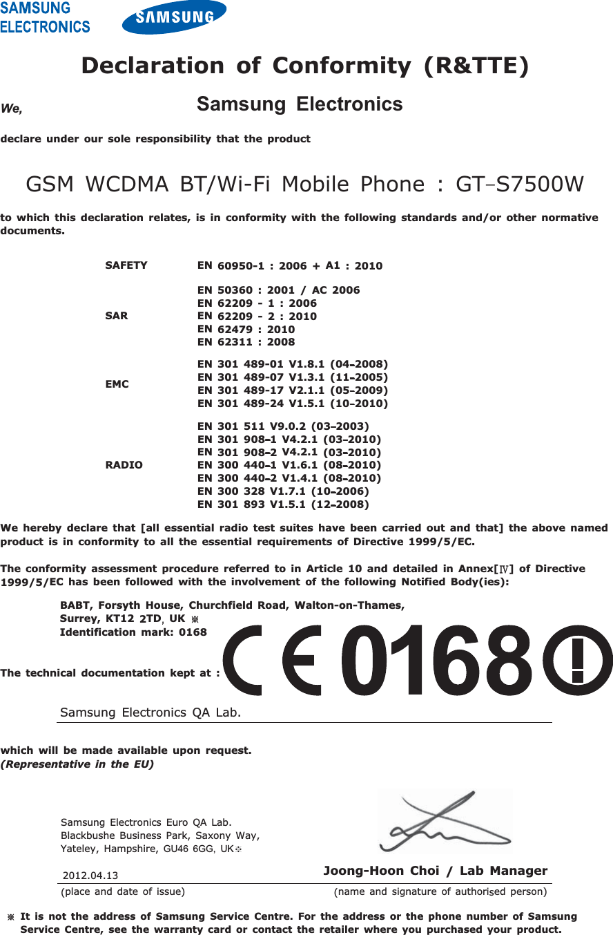 We, Samsung Electronicsdeclare under our sole responsibility that the productGSM WCDMA BT/Wi-Fi Mobile Phone :GTڈS7500Wto which this declaration relates, is in conformity with the following standards and/or other normativedocuments.We hereby declare that [all essential radio test suites have been carried out and that] the above namedproduct is in conformity to all the essential requirements of Directive 1999/5/EC.TheconformityassessmentprocedurereferredtoinArticle10 and detailed in Annex[ญ]of Directive1999/5/EC has been followed with the involvement of the following Notified Body(ies):BABT, Forsyth House, Churchfield Road, Walton-on-Thames,Surrey, KT12 2TDSUK ଖIdentification mark: 0168The technical documentation kept at :which will be made available upon request.(Representative in the EU)Declaration of Conformity (R&amp;TTE)SAFETY EN 60950-1 : 2006 + A1 : 2010SAREN 50360 : 2001 / AC 2006EN 62209 - 1 : 2006EN 62209 - 2 : 2010EN 62479 : 2010EN 62311 : 2008EMCEN 301 489-01 V1.8.1 (04ڈ2008)EN 301 489-07 V1.3.1 (11ڈ2005)EN 301 489-17 V2.1.1 (05ڈ2009)EN 301 489-24 V1.5.1 (10ڈ2010)RADIOEN 301 511 V9.0.2 (03ڈ2003)EN 301 908ڈ1V4.2.1 (03ڈ2010)EN 301 908ڈ2V4.2.1 (03ڈ2010)EN 300 440ڈ1V1.6.1 (08ڈ2010)EN 300 440ڈ2V1.4.1 (08ڈ2010)EN 300 328 V1.7.1 (10ڈ2006)EN 301 893 V1.5.1 (12ڈ2008)Samsung Electronics QA Lab.ଖIt is not the address of Samsung Service Centre. For the address or the phone number of SamsungService Centre, see the warranty card or contact the retailer where you purchased your product.Samsung Electronics Euro QA Lab.Blackbushe Business Park, Saxony Way,Yateley, Hampshire, GU46 6GG, UKଖJoong-Hoon Choi /Lab Manager(place and date of issue) (name and signature of authorised person)2012.04.13