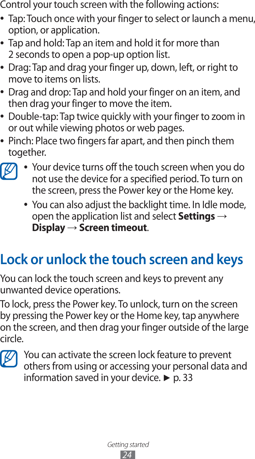 Getting started24Control your touch screen with the following actions:Tap: Touch once with your finger to select or launch a menu,  ●option, or application.Tap and hold: Tap an item and hold it for more than  ●2 seconds to open a pop-up option list.Drag: Tap and drag your finger up, down, left, or right to  ●move to items on lists.Drag and drop: Tap and hold your finger on an item, and  ●then drag your finger to move the item.Double-tap: Tap twice quickly with your finger to zoom in  ●or out while viewing photos or web pages.Pinch: Place two fingers far apart, and then pinch them  ●together.Your device turns off the touch screen when you do  ●not use the device for a specified period. To turn on the screen, press the Power key or the Home key.You can also adjust the backlight time. In Idle mode,  ●open the application list and select Settings → Display → Screen timeout.Lock or unlock the touch screen and keysYou can lock the touch screen and keys to prevent any unwanted device operations.To lock, press the Power key. To unlock, turn on the screen by pressing the Power key or the Home key, tap anywhere on the screen, and then drag your finger outside of the large circle.You can activate the screen lock feature to prevent others from using or accessing your personal data and information saved in your device. ► p. 33