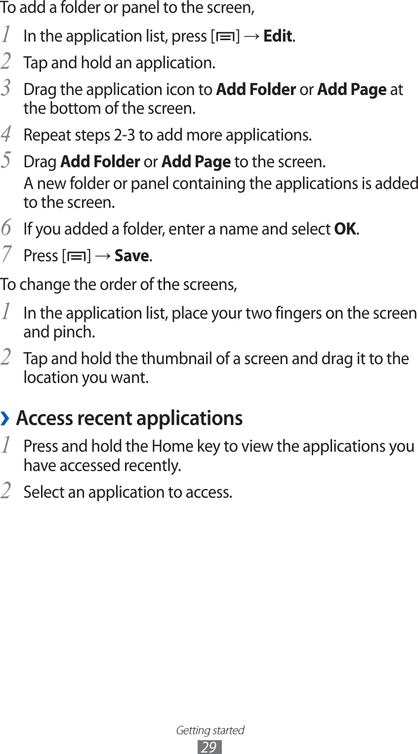 Getting started29To add a folder or panel to the screen,In the application list, press [1 ] → Edit.Tap and hold an application.2 Drag the application icon to 3 Add Folder or Add Page at the bottom of the screen.Repeat steps 2-3 to add more applications.4 Drag 5 Add Folder or Add Page to the screen.A new folder or panel containing the applications is added to the screen.If you added a folder, enter a name and select 6 OK.Press [7 ] → Save.To change the order of the screens,In the application list, place your two fingers on the screen 1 and pinch.Tap and hold the thumbnail of a screen and drag it to the 2 location you want.Access recent applications ›Press and hold the Home key to view the applications you 1 have accessed recently.Select an application to access.2 