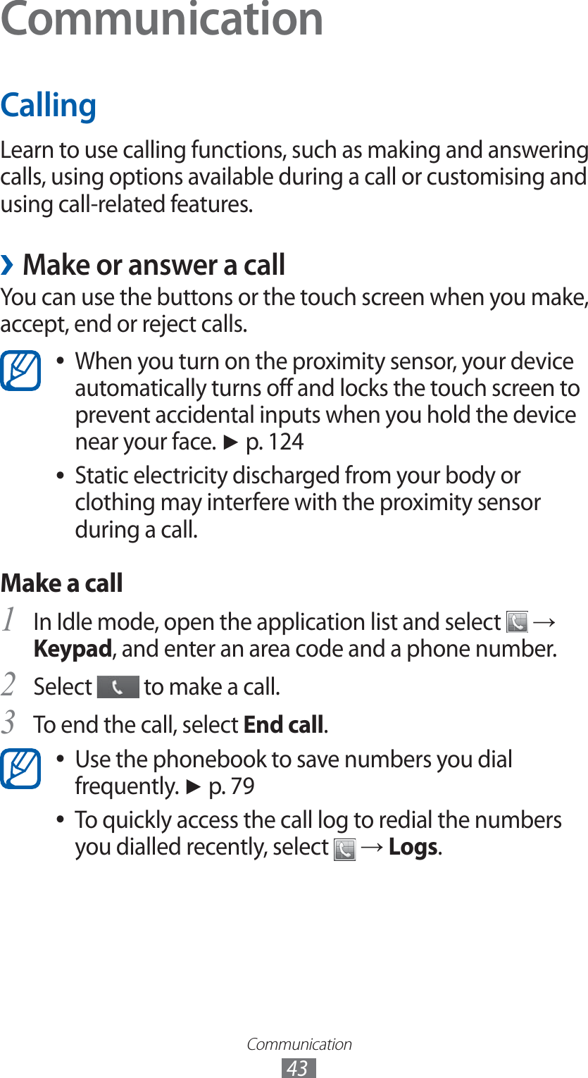 Communication43CommunicationCallingLearn to use calling functions, such as making and answering calls, using options available during a call or customising and using call-related features. ›Make or answer a callYou can use the buttons or the touch screen when you make, accept, end or reject calls.When you turn on the proximity sensor, your device  ●automatically turns off and locks the touch screen to prevent accidental inputs when you hold the device near your face. ► p. 124Static electricity discharged from your body or  ●clothing may interfere with the proximity sensor during a call.Make a callIn Idle mode, open the application list and select 1  → Keypad, and enter an area code and a phone number.Select 2  to make a call.To end the call, select 3 End call.Use the phonebook to save numbers you dial  ●frequently. ► p. 79To quickly access the call log to redial the numbers  ●you dialled recently, select   → Logs.