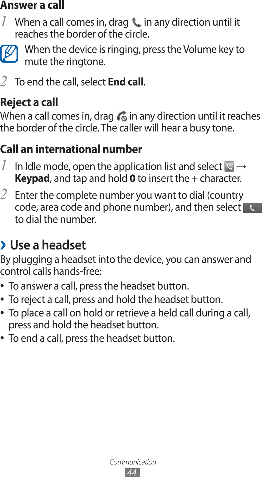 Communication44Answer a callWhen a call comes in, drag 1  in any direction until it reaches the border of the circle.When the device is ringing, press the Volume key to mute the ringtone.To end the call, select 2 End call.Reject a callWhen a call comes in, drag   in any direction until it reaches the border of the circle. The caller will hear a busy tone.Call an international numberIn Idle mode, open the application list and select 1  → Keypad, and tap and hold 0 to insert the + character.Enter the complete number you want to dial (country 2 code, area code and phone number), and then select   to dial the number.Use a headset ›By plugging a headset into the device, you can answer and control calls hands-free:To answer a call, press the headset button. ●To reject a call, press and hold the headset button. ●To place a call on hold or retrieve a held call during a call,  ●press and hold the headset button.To end a call, press the headset button. ●