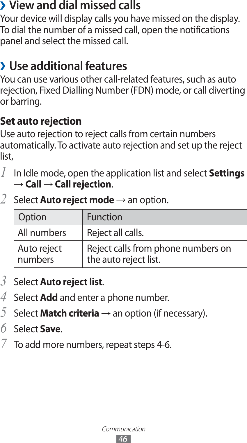 Communication46View and dial missed calls ›Your device will display calls you have missed on the display. To dial the number of a missed call, open the notifications panel and select the missed call.Use additional features ›You can use various other call-related features, such as auto rejection, Fixed Dialling Number (FDN) mode, or call diverting or barring.Set auto rejectionUse auto rejection to reject calls from certain numbers automatically. To activate auto rejection and set up the reject list,In Idle mode, open the application list and select 1 Settings → Call → Call rejection.Select 2 Auto reject mode → an option.Option FunctionAll numbers Reject all calls.Auto reject numbersReject calls from phone numbers on the auto reject list.Select 3 Auto reject list.Select 4 Add and enter a phone number.Select 5 Match criteria → an option (if necessary).Select 6 Save.To add more numbers, repeat steps 4-6.7 