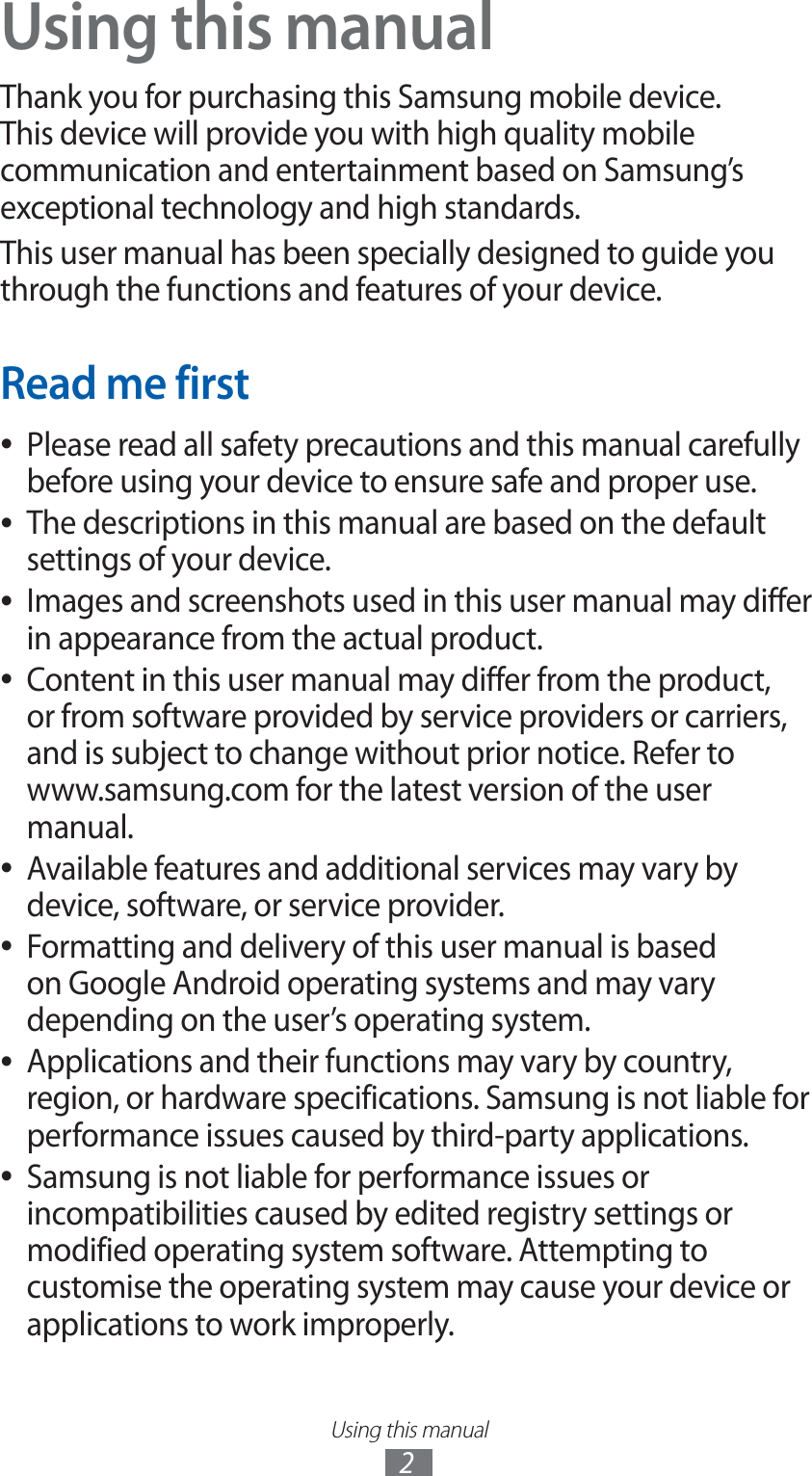 Using this manual2Using this manualThank you for purchasing this Samsung mobile device. This device will provide you with high quality mobile communication and entertainment based on Samsung’s exceptional technology and high standards.This user manual has been specially designed to guide you through the functions and features of your device.Read me firstPlease read all safety precautions and this manual carefully  ●before using your device to ensure safe and proper use.The descriptions in this manual are based on the default  ●settings of your device.Images and screenshots used in this user manual may differ  ●in appearance from the actual product.Content in this user manual may differ from the product,  ●or from software provided by service providers or carriers, and is subject to change without prior notice. Refer to www.samsung.com for the latest version of the user manual.Available features and additional services may vary by  ●device, software, or service provider.Formatting and delivery of this user manual is based  ●on Google Android operating systems and may vary depending on the user’s operating system.Applications and their functions may vary by country,  ●region, or hardware specifications. Samsung is not liable for performance issues caused by third-party applications.Samsung is not liable for performance issues or  ●incompatibilities caused by edited registry settings or modified operating system software. Attempting to customise the operating system may cause your device or applications to work improperly.