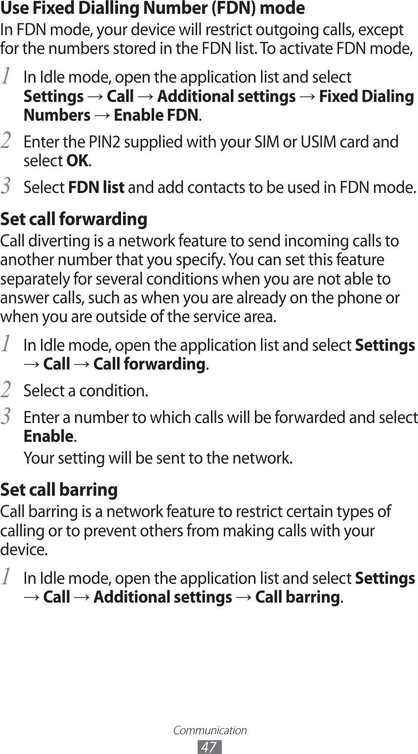 Communication47Use Fixed Dialling Number (FDN) modeIn FDN mode, your device will restrict outgoing calls, except for the numbers stored in the FDN list. To activate FDN mode,In Idle mode, open the application list and select 1 Settings → Call → Additional settings → Fixed Dialing Numbers → Enable FDN.Enter the PIN2 supplied with your SIM or USIM card and 2 select OK.Select 3 FDN list and add contacts to be used in FDN mode.Set call forwardingCall diverting is a network feature to send incoming calls to another number that you specify. You can set this feature separately for several conditions when you are not able to answer calls, such as when you are already on the phone or when you are outside of the service area.In Idle mode, open the application list and select 1 Settings → Call → Call forwarding.Select a condition.2 Enter a number to which calls will be forwarded and select 3 Enable.Your setting will be sent to the network.Set call barringCall barring is a network feature to restrict certain types of calling or to prevent others from making calls with your device.In Idle mode, open the application list and select 1 Settings → Call → Additional settings → Call barring.