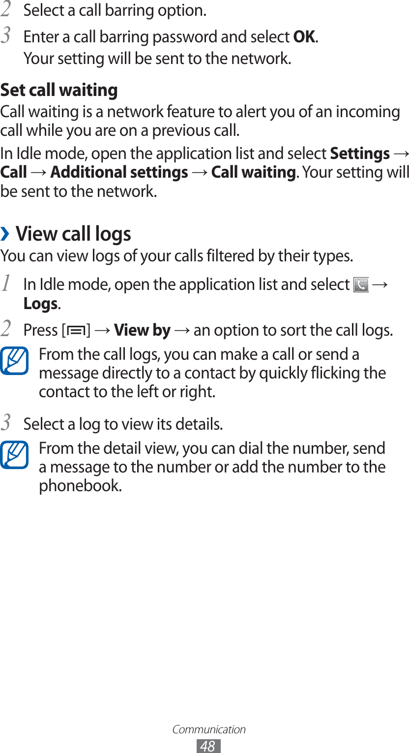 Communication48Select a call barring option.2 Enter a call barring password and select 3 OK.Your setting will be sent to the network.Set call waitingCall waiting is a network feature to alert you of an incoming call while you are on a previous call.In Idle mode, open the application list and select Settings → Call → Additional settings → Call waiting. Your setting will be sent to the network.View call logs ›You can view logs of your calls filtered by their types.In Idle mode, open the application list and select 1  → Logs.Press [2 ] → View by → an option to sort the call logs.From the call logs, you can make a call or send a message directly to a contact by quickly flicking the contact to the left or right.Select a log to view its details.3 From the detail view, you can dial the number, send a message to the number or add the number to the phonebook.