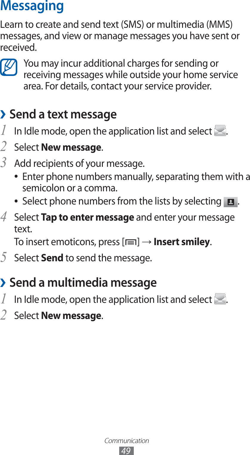 Communication49MessagingLearn to create and send text (SMS) or multimedia (MMS) messages, and view or manage messages you have sent or received.You may incur additional charges for sending or receiving messages while outside your home service area. For details, contact your service provider.Send a text message ›1 In Idle mode, open the application list and select  .Select 2 New message.Add recipients of your message.3 Enter phone numbers manually, separating them with a  ●semicolon or a comma.Select phone numbers from the lists by selecting  ●.Select 4 Tap to enter message and enter your message text.To insert emoticons, press [ ] → Insert smiley.Select 5 Send to send the message.Send a multimedia message ›1 In Idle mode, open the application list and select  .Select 2 New message.