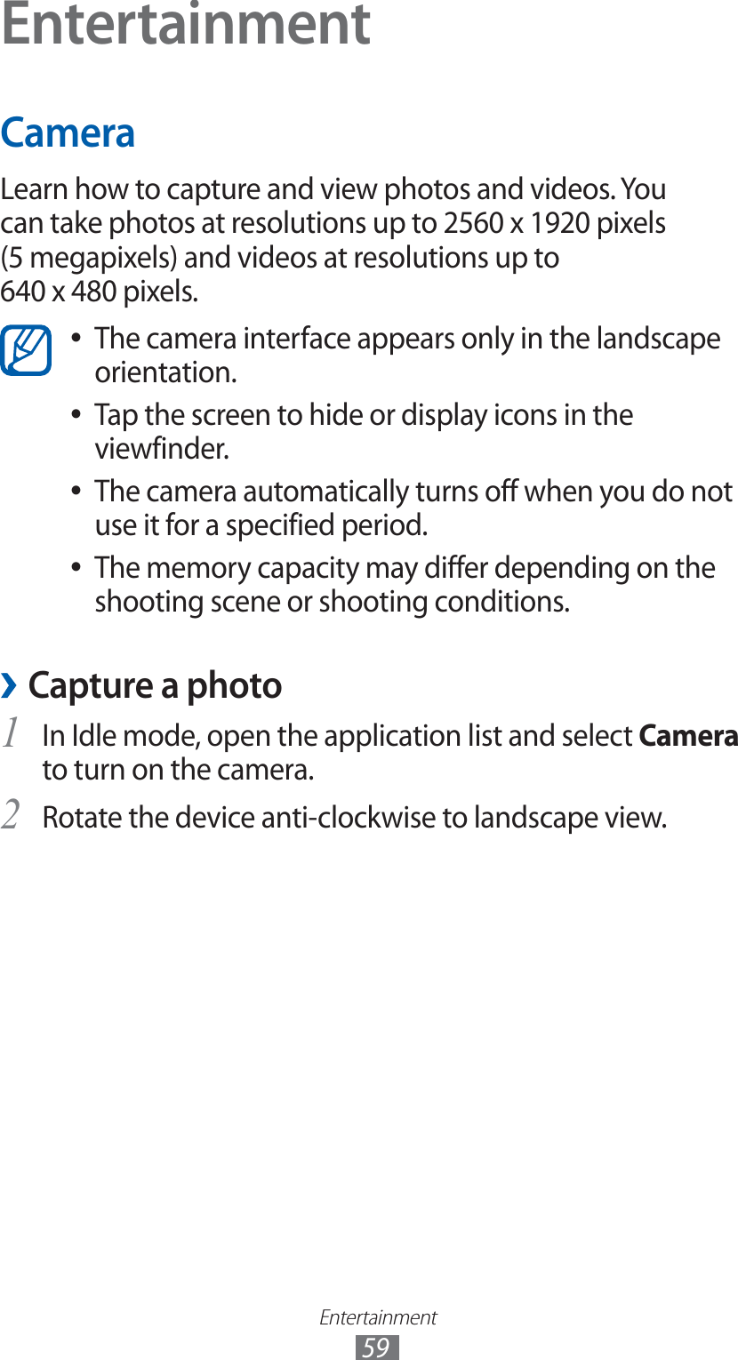 Entertainment59EntertainmentCameraLearn how to capture and view photos and videos. You can take photos at resolutions up to 2560 x 1920 pixels (5 megapixels) and videos at resolutions up to 640 x 480 pixels.The camera interface appears only in the landscape  ●orientation.Tap the screen to hide or display icons in the  ●viewfinder.The camera automatically turns off when you do not  ●use it for a specified period.The memory capacity may differ depending on the  ●shooting scene or shooting conditions.Capture a photo ›1 In Idle mode, open the application list and select Camera to turn on the camera.Rotate the device anti-clockwise to landscape view.2 