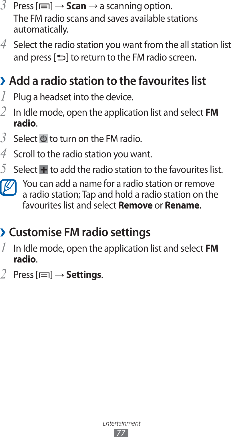 Entertainment77Press [3 ] → Scan → a scanning option.The FM radio scans and saves available stations automatically.Select the radio station you want from the all station list4 and press [ ] to return to the FM radio screen.Add a radio station to the favourites list ›Plug a headset into the device.1 In Idle mode, open the application list and select 2 FM radio.Select 3  to turn on the FM radio.Scroll to the radio station you want.4 Select 5  to add the radio station to the favourites list.You can add a name for a radio station or remove a radio station; Tap and hold a radio station on the favourites list and select Remove or Rename.Customise FM radio settings ›In Idle mode, open the application list and select 1 FM radio.Press [2 ] → Settings.