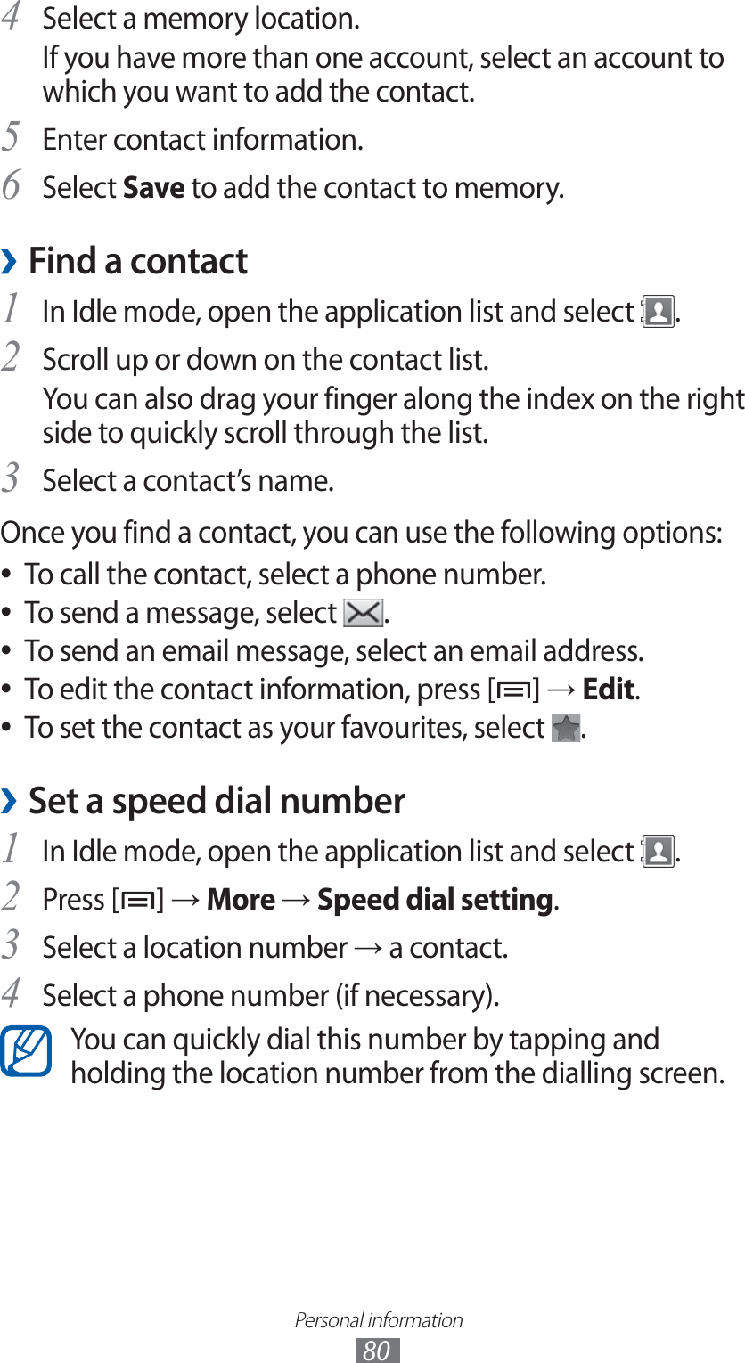 Personal information80Select a memory location.4 If you have more than one account, select an account to which you want to add the contact.Enter contact information.5 Select 6 Save to add the contact to memory.Find a contact ›1 In Idle mode, open the application list and select  .Scroll up or down on the contact list.2 You can also drag your finger along the index on the right side to quickly scroll through the list.Select a contact’s name.3 Once you find a contact, you can use the following options:To call the contact, select a phone number. ●To send a message, select  ●.To send an email message, select an email address. ●To edit the contact information, press [ ●] → Edit.To set the contact as your favourites, select  ●.Set a speed dial number ›In Idle mode, open the application list and select 1 .Press [2 ] → More → Speed dial setting.Select a location number 3 → a contact.Select a phone number (if necessary).4 You can quickly dial this number by tapping and holding the location number from the dialling screen.