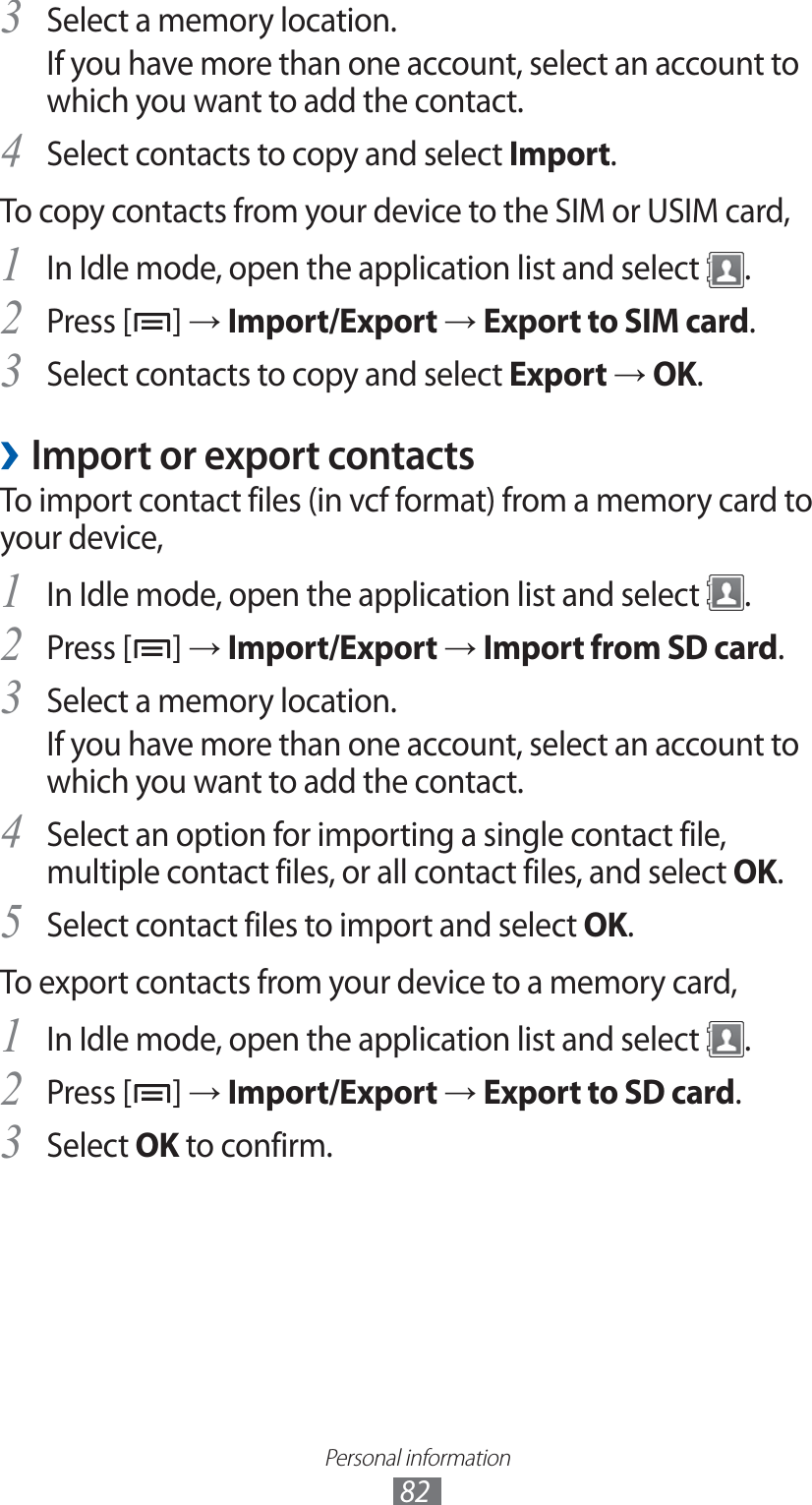 Personal information82Select a memory location.3 If you have more than one account, select an account to which you want to add the contact.Select contacts to copy and select 4 Import.To copy contacts from your device to the SIM or USIM card,In Idle mode, open the application list and select 1 .Press [2 ] → Import/Export → Export to SIM card.Select contacts to copy and select 3 Export → OK.Import or export contacts ›To import contact files (in vcf format) from a memory card to your device,In Idle mode, open the application list and select 1 .Press [2 ] → Import/Export → Import from SD card.Select a memory location.3 If you have more than one account, select an account to which you want to add the contact.Select an option for importing a single contact file, 4 multiple contact files, or all contact files, and select OK.Select contact files to import and select 5 OK.To export contacts from your device to a memory card,In Idle mode, open the application list and select 1 .Press [2 ] → Import/Export → Export to SD card.Select 3 OK to confirm.