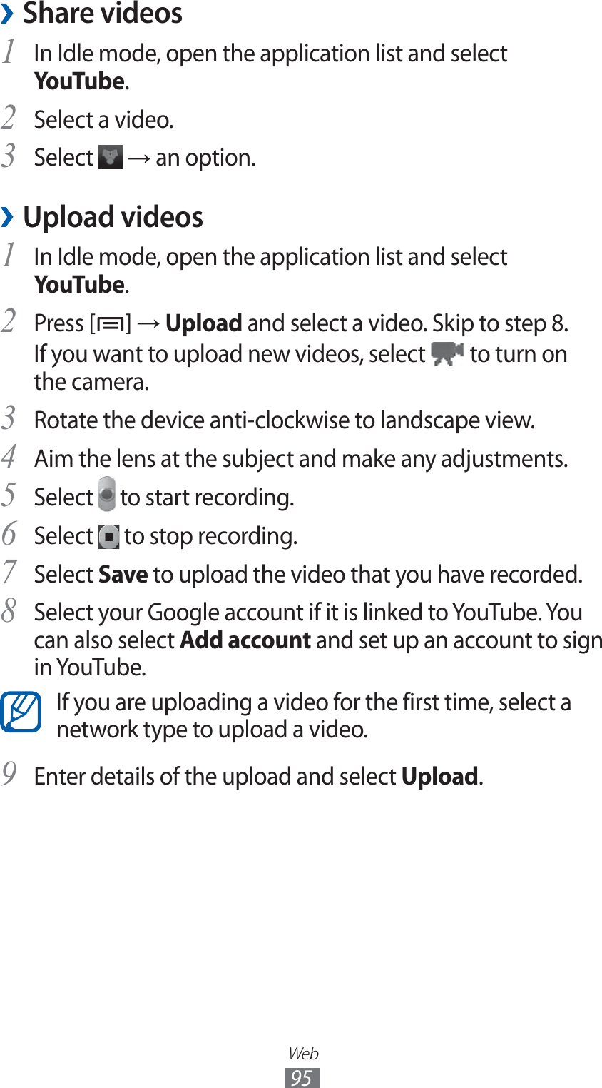 Web95Share videos ›In Idle mode, open the application list and select 1 YouTube.Select a video.2 Select 3  → an option.Upload videos ›In Idle mode, open the application list and select 1 YouTube.Press [2 ] → Upload and select a video. Skip to step 8.If you want to upload new videos, select   to turn on the camera.Rotate the device anti-clockwise to landscape view.3 Aim the lens at the subject and make any adjustments.4 Select 5  to start recording.Select 6  to stop recording.Select 7 Save to upload the video that you have recorded.Select your Google account if it is linked to YouTube. You 8 can also select Add account and set up an account to sign in YouTube.If you are uploading a video for the first time, select a network type to upload a video.Enter details of the upload and select 9 Upload.