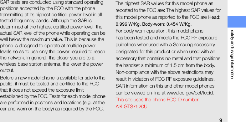 safety and usage information9SAR tests are conducted using standard operating positions accepted by the FCC with the phone transmitting at its highest certified power level in all tested frequency bands. Although the SAR is determined at the highest certified power level, the actual SAR level of the phone while operating can be well below the maximum value. This is because the phone is designed to operate at multiple power levels so as to use only the power required to reach the network. In general, the closer you are to a wireless base station antenna, the lower the power output.Before a new model phone is available for sale to the public, it must be tested and certified to the FCC that it does not exceed the exposure limit established by the FCC. Tests for each model phone are performed in positions and locations (e.g. at the ear and worn on the body) as required by the FCC.The highest SAR values for this model phone as reported to the FCC are: The highest SAR values for this model phone as reported to the FCC are Head: 0.996 W/Kg, Body-worn: 0.454 W/Kg.For body worn operation, this model phonehas been tested and meets the FCC RF exposure guidelines whenused with a Samsung accessory designated for this product or when used with an accessory that contains no metal and that positions the handset a minimum of 1.5 cm from the body.Non-compliance with the above restrictions may result in violation of FCC RF exposure guidelines. SAR information on this and other model phones can be viewed on-line at www.fcc.gov/oet/fccid. This site uses the phone FCC ID number, A3LGTS7520U. 