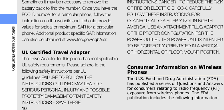 10safety and usage informationSometimes it may be necessary to remove the battery pack to find the number. Once you have the FCC ID number for a particular phone, follow the instructions on the website and it should provide values for typical or maximum SAR for a particular phone. Additional product specific SAR information can also be obtained at www.fcc.gov/cgb/sar.UL Certified Travel AdapterThe Travel Adaptor for this phone has met applicable UL safety requirements. Please adhere to the following safety instructions per UL guidelines.FAILURE TO FOLLOW THE INSTRUCTIONS OUTLINED MAY LEAD TO SERIOUS PERSONAL INJURY AND POSSIBLE PROPERTY DAMAGEIMPORTANT SAFETY INSTRUCTIONS - SAVE THESE INSTRUCTIONS.DANGER - TO REDUCE THE RISK OF FIRE OR ELECTRIC SHOCK, CAREFULLY FOLLOW THESE INSTRUCTIONS.FOR CONNECTION TO A SUPPLY NOT IN NORTH AMERICA, USE AN ATTACHMENT PLUG ADAPTOR OF THE PROPER CONFIGURATION FOR THE POWER OUTLET. THIS POWER UNIT IS INTENDED TO BE CORRECTLY ORIENTATED IN A VERTICAL OR HORIZONTAL OR FLOOR MOUNT POSITION.Consumer Information on Wireless PhonesThe U.S. Food and Drug Administration (FDA) has published a series of Questions and Answers for consumers relating to radio frequency (RF) exposure from wireless phones. The FDA publication includes the following information: