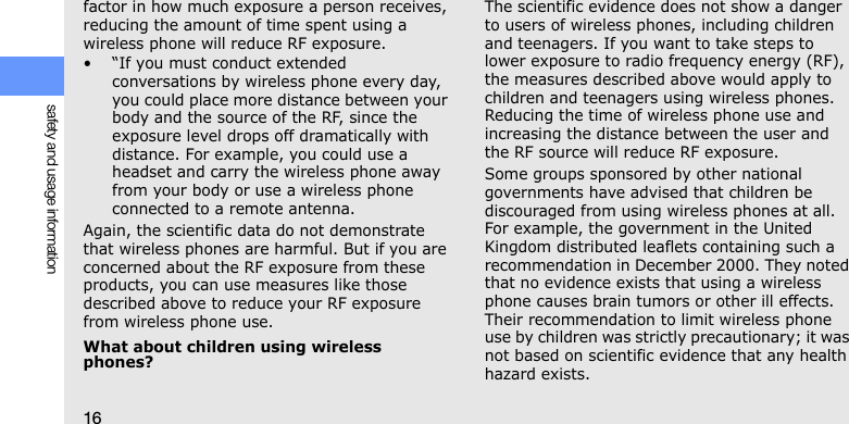 16safety and usage informationfactor in how much exposure a person receives, reducing the amount of time spent using a wireless phone will reduce RF exposure.• “If you must conduct extended conversations by wireless phone every day, you could place more distance between your body and the source of the RF, since the exposure level drops off dramatically with distance. For example, you could use a headset and carry the wireless phone away from your body or use a wireless phone connected to a remote antenna.Again, the scientific data do not demonstrate that wireless phones are harmful. But if you are concerned about the RF exposure from these products, you can use measures like those described above to reduce your RF exposure from wireless phone use.What about children using wireless phones?The scientific evidence does not show a danger to users of wireless phones, including children and teenagers. If you want to take steps to lower exposure to radio frequency energy (RF), the measures described above would apply to children and teenagers using wireless phones. Reducing the time of wireless phone use and increasing the distance between the user and the RF source will reduce RF exposure.Some groups sponsored by other national governments have advised that children be discouraged from using wireless phones at all. For example, the government in the United Kingdom distributed leaflets containing such a recommendation in December 2000. They noted that no evidence exists that using a wireless phone causes brain tumors or other ill effects. Their recommendation to limit wireless phone use by children was strictly precautionary; it was not based on scientific evidence that any health hazard exists. 