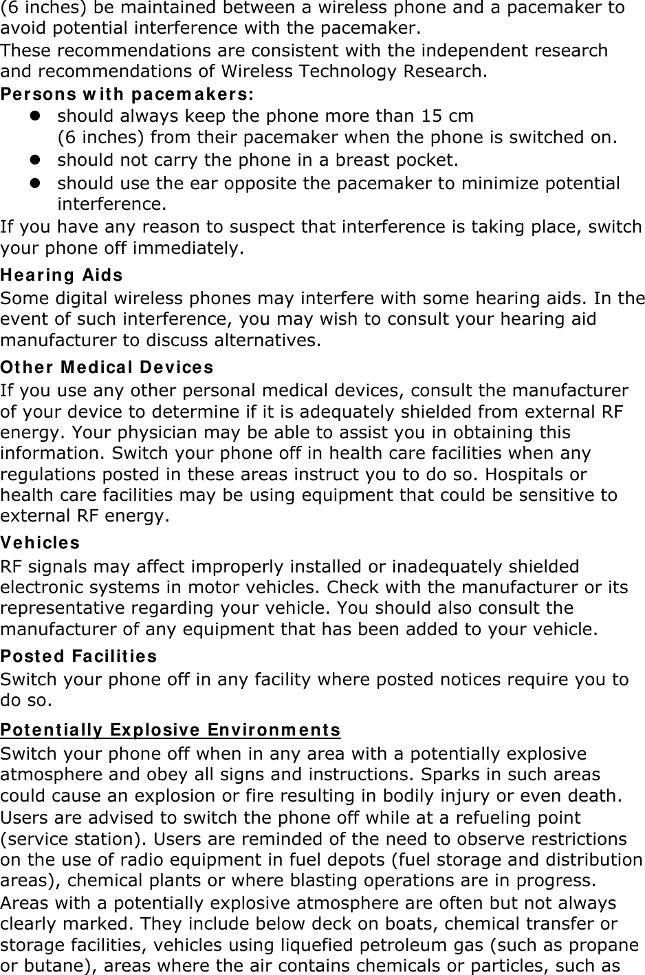 (6 inches) be maintained between a wireless phone and a pacemaker to avoid potential interference with the pacemaker. These recommendations are consistent with the independent research and recommendations of Wireless Technology Research. Persons with pacemakers:  should always keep the phone more than 15 cm   (6 inches) from their pacemaker when the phone is switched on.  should not carry the phone in a breast pocket.  should use the ear opposite the pacemaker to minimize potential interference. If you have any reason to suspect that interference is taking place, switch your phone off immediately. Hearing Aids Some digital wireless phones may interfere with some hearing aids. In the event of such interference, you may wish to consult your hearing aid manufacturer to discuss alternatives. Other Medical Devices If you use any other personal medical devices, consult the manufacturer of your device to determine if it is adequately shielded from external RF energy. Your physician may be able to assist you in obtaining this information. Switch your phone off in health care facilities when any regulations posted in these areas instruct you to do so. Hospitals or health care facilities may be using equipment that could be sensitive to external RF energy. Vehicles RF signals may affect improperly installed or inadequately shielded electronic systems in motor vehicles. Check with the manufacturer or its representative regarding your vehicle. You should also consult the manufacturer of any equipment that has been added to your vehicle. Posted Facilities Switch your phone off in any facility where posted notices require you to do so. Potentially Explosive Environments Switch your phone off when in any area with a potentially explosive atmosphere and obey all signs and instructions. Sparks in such areas could cause an explosion or fire resulting in bodily injury or even death. Users are advised to switch the phone off while at a refueling point (service station). Users are reminded of the need to observe restrictions on the use of radio equipment in fuel depots (fuel storage and distribution areas), chemical plants or where blasting operations are in progress. Areas with a potentially explosive atmosphere are often but not always clearly marked. They include below deck on boats, chemical transfer or storage facilities, vehicles using liquefied petroleum gas (such as propane or butane), areas where the air contains chemicals or particles, such as 