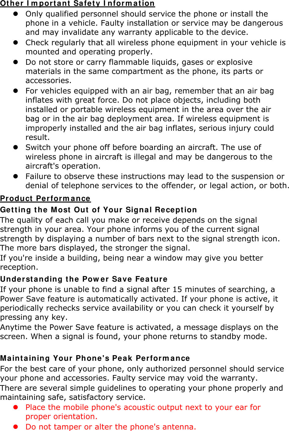 Other Important Safety Information  Only qualified personnel should service the phone or install the phone in a vehicle. Faulty installation or service may be dangerous and may invalidate any warranty applicable to the device.  Check regularly that all wireless phone equipment in your vehicle is mounted and operating properly.  Do not store or carry flammable liquids, gases or explosive materials in the same compartment as the phone, its parts or accessories.  For vehicles equipped with an air bag, remember that an air bag inflates with great force. Do not place objects, including both installed or portable wireless equipment in the area over the air bag or in the air bag deployment area. If wireless equipment is improperly installed and the air bag inflates, serious injury could result.  Switch your phone off before boarding an aircraft. The use of wireless phone in aircraft is illegal and may be dangerous to the aircraft&apos;s operation.  Failure to observe these instructions may lead to the suspension or denial of telephone services to the offender, or legal action, or both. Product Performance Getting the Most Out of Your Signal Reception The quality of each call you make or receive depends on the signal strength in your area. Your phone informs you of the current signal strength by displaying a number of bars next to the signal strength icon. The more bars displayed, the stronger the signal. If you&apos;re inside a building, being near a window may give you better reception. Understanding the Power Save Feature If your phone is unable to find a signal after 15 minutes of searching, a Power Save feature is automatically activated. If your phone is active, it periodically rechecks service availability or you can check it yourself by pressing any key. Anytime the Power Save feature is activated, a message displays on the screen. When a signal is found, your phone returns to standby mode.  Maintaining Your Phone&apos;s Peak Performance For the best care of your phone, only authorized personnel should service your phone and accessories. Faulty service may void the warranty. There are several simple guidelines to operating your phone properly and maintaining safe, satisfactory service.  Place the mobile phone&apos;s acoustic output next to your ear for proper orientation.    Do not tamper or alter the phone&apos;s antenna. 