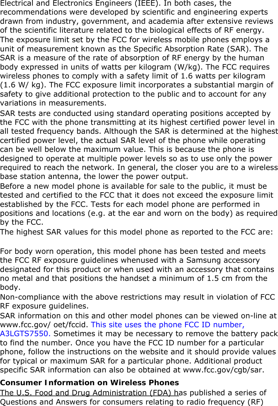 Electrical and Electronics Engineers (IEEE). In both cases, the recommendations were developed by scientific and engineering experts drawn from industry, government, and academia after extensive reviews of the scientific literature related to the biological effects of RF energy. The exposure limit set by the FCC for wireless mobile phones employs a unit of measurement known as the Specific Absorption Rate (SAR). The SAR is a measure of the rate of absorption of RF energy by the human body expressed in units of watts per kilogram (W/kg). The FCC requires wireless phones to comply with a safety limit of 1.6 watts per kilogram (1.6 W/ kg). The FCC exposure limit incorporates a substantial margin of safety to give additional protection to the public and to account for any variations in measurements. SAR tests are conducted using standard operating positions accepted by the FCC with the phone transmitting at its highest certified power level in all tested frequency bands. Although the SAR is determined at the highest certified power level, the actual SAR level of the phone while operating can be well below the maximum value. This is because the phone is designed to operate at multiple power levels so as to use only the power required to reach the network. In general, the closer you are to a wireless base station antenna, the lower the power output. Before a new model phone is available for sale to the public, it must be tested and certified to the FCC that it does not exceed the exposure limit established by the FCC. Tests for each model phone are performed in positions and locations (e.g. at the ear and worn on the body) as required by the FCC.     The highest SAR values for this model phone as reported to the FCC are:   For body worn operation, this model phone has been tested and meets the FCC RF exposure guidelines whenused with a Samsung accessory designated for this product or when used with an accessory that contains no metal and that positions the handset a minimum of 1.5 cm from the body.  Non-compliance with the above restrictions may result in violation of FCC RF exposure guidelines. SAR information on this and other model phones can be viewed on-line at www.fcc.gov/ oet/fccid. This site uses the phone FCC ID number, A3LGTS7550. Sometimes it may be necessary to remove the battery pack to find the number. Once you have the FCC ID number for a particular phone, follow the instructions on the website and it should provide values for typical or maximum SAR for a particular phone. Additional product specific SAR information can also be obtained at www.fcc.gov/cgb/sar. Consumer Information on Wireless Phones The U.S. Food and Drug Administration (FDA) has published a series of Questions and Answers for consumers relating to radio frequency (RF) 