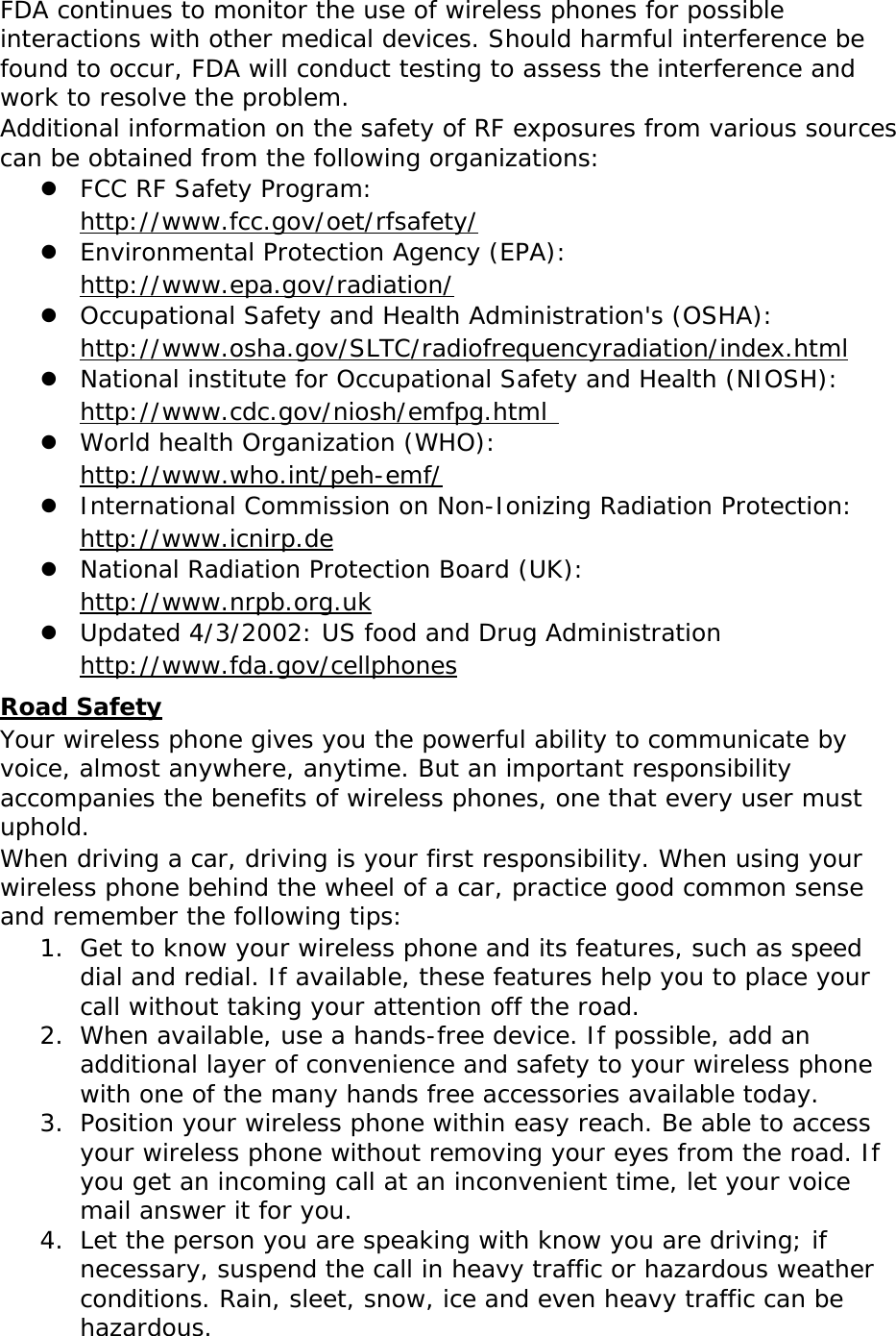 FDA continues to monitor the use of wireless phones for possible interactions with other medical devices. Should harmful interference be found to occur, FDA will conduct testing to assess the interference and work to resolve the problem. Additional information on the safety of RF exposures from various sources can be obtained from the following organizations:  FCC RF Safety Program:  http://www.fcc.gov/oet/rfsafety/  Environmental Protection Agency (EPA):  http://www.epa.gov/radiation/  Occupational Safety and Health Administration&apos;s (OSHA):        http://www.osha.gov/SLTC/radiofrequencyradiation/index.html  National institute for Occupational Safety and Health (NIOSH):  http://www.cdc.gov/niosh/emfpg.html   World health Organization (WHO):  http://www.who.int/peh-emf/  International Commission on Non-Ionizing Radiation Protection:  http://www.icnirp.de  National Radiation Protection Board (UK):  http://www.nrpb.org.uk  Updated 4/3/2002: US food and Drug Administration  http://www.fda.gov/cellphones Road Safety Your wireless phone gives you the powerful ability to communicate by voice, almost anywhere, anytime. But an important responsibility accompanies the benefits of wireless phones, one that every user must uphold. When driving a car, driving is your first responsibility. When using your wireless phone behind the wheel of a car, practice good common sense and remember the following tips: 1. Get to know your wireless phone and its features, such as speed dial and redial. If available, these features help you to place your call without taking your attention off the road. 2. When available, use a hands-free device. If possible, add an additional layer of convenience and safety to your wireless phone with one of the many hands free accessories available today. 3. Position your wireless phone within easy reach. Be able to access your wireless phone without removing your eyes from the road. If you get an incoming call at an inconvenient time, let your voice mail answer it for you. 4. Let the person you are speaking with know you are driving; if necessary, suspend the call in heavy traffic or hazardous weather conditions. Rain, sleet, snow, ice and even heavy traffic can be hazardous. 