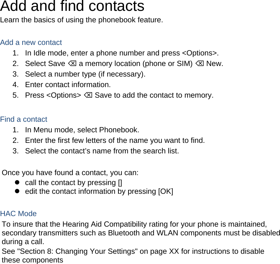 Add and find contacts Learn the basics of using the phonebook feature.  Add a new contact 1.  In Idle mode, enter a phone number and press &lt;Options&gt;. 2. Select Save ⌫ a memory location (phone or SIM) ⌫ New.   3.  Select a number type (if necessary). 4.  Enter contact information. 5. Press &lt;Options&gt; ⌫ Save to add the contact to memory.  Find a contact 1.  In Menu mode, select Phonebook. 2.  Enter the first few letters of the name you want to find. 3.  Select the contact’s name from the search list.  Once you have found a contact, you can:   call the contact by pressing []   edit the contact information by pressing [OK]  HAC Mode   To insure that the Hearing Aid Compatibility rating for your phone is maintained, secondary transmitters such as Bluetooth and WLAN components must be disabled during a call.   See &quot;Section 8: Changing Your Settings&quot; on page XX for instructions to disable these components    