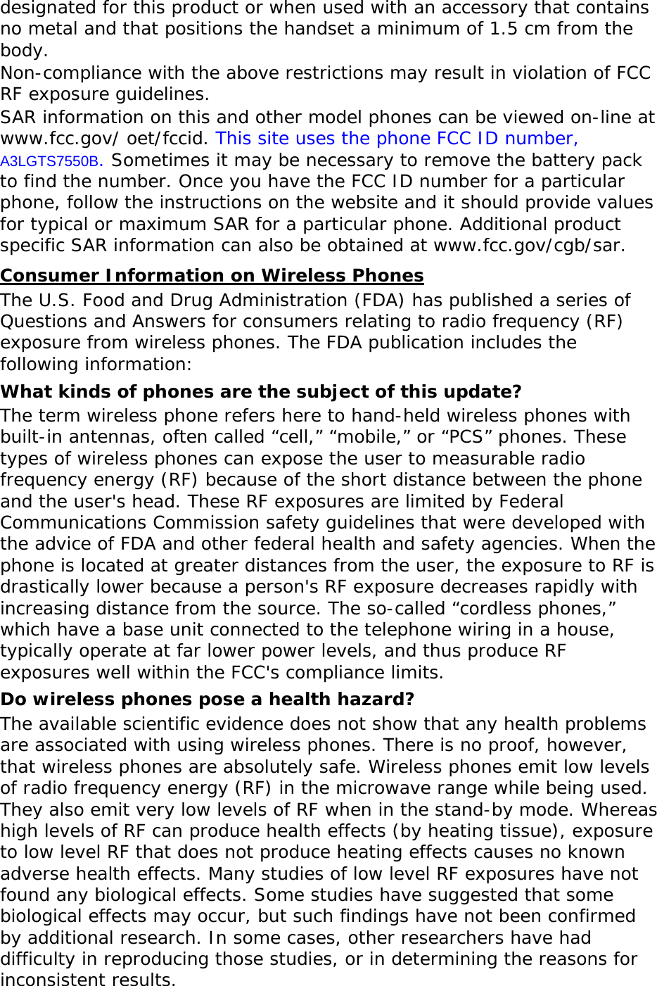 designated for this product or when used with an accessory that contains no metal and that positions the handset a minimum of 1.5 cm from the body.  Non-compliance with the above restrictions may result in violation of FCC RF exposure guidelines. SAR information on this and other model phones can be viewed on-line at www.fcc.gov/ oet/fccid. This site uses the phone FCC ID number, A3LGTS7550B. Sometimes it may be necessary to remove the battery pack to find the number. Once you have the FCC ID number for a particular phone, follow the instructions on the website and it should provide values for typical or maximum SAR for a particular phone. Additional product specific SAR information can also be obtained at www.fcc.gov/cgb/sar. Consumer Information on Wireless Phones The U.S. Food and Drug Administration (FDA) has published a series of Questions and Answers for consumers relating to radio frequency (RF) exposure from wireless phones. The FDA publication includes the following information: What kinds of phones are the subject of this update? The term wireless phone refers here to hand-held wireless phones with built-in antennas, often called “cell,” “mobile,” or “PCS” phones. These types of wireless phones can expose the user to measurable radio frequency energy (RF) because of the short distance between the phone and the user&apos;s head. These RF exposures are limited by Federal Communications Commission safety guidelines that were developed with the advice of FDA and other federal health and safety agencies. When the phone is located at greater distances from the user, the exposure to RF is drastically lower because a person&apos;s RF exposure decreases rapidly with increasing distance from the source. The so-called “cordless phones,” which have a base unit connected to the telephone wiring in a house, typically operate at far lower power levels, and thus produce RF exposures well within the FCC&apos;s compliance limits. Do wireless phones pose a health hazard? The available scientific evidence does not show that any health problems are associated with using wireless phones. There is no proof, however, that wireless phones are absolutely safe. Wireless phones emit low levels of radio frequency energy (RF) in the microwave range while being used. They also emit very low levels of RF when in the stand-by mode. Whereas high levels of RF can produce health effects (by heating tissue), exposure to low level RF that does not produce heating effects causes no known adverse health effects. Many studies of low level RF exposures have not found any biological effects. Some studies have suggested that some biological effects may occur, but such findings have not been confirmed by additional research. In some cases, other researchers have had difficulty in reproducing those studies, or in determining the reasons for inconsistent results. 