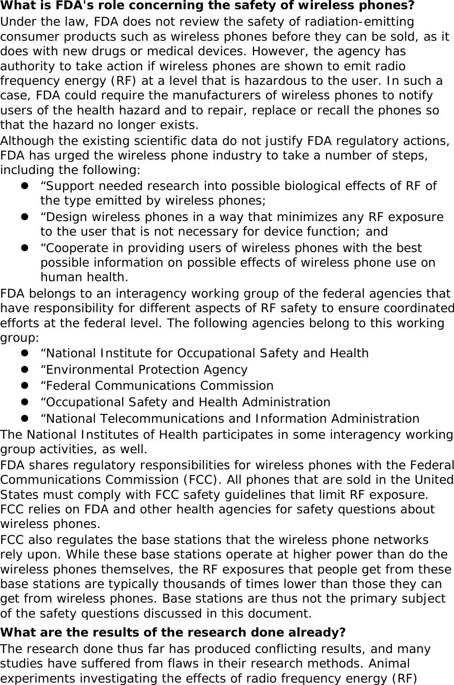 What is FDA&apos;s role concerning the safety of wireless phones? Under the law, FDA does not review the safety of radiation-emitting consumer products such as wireless phones before they can be sold, as it does with new drugs or medical devices. However, the agency has authority to take action if wireless phones are shown to emit radio frequency energy (RF) at a level that is hazardous to the user. In such a case, FDA could require the manufacturers of wireless phones to notify users of the health hazard and to repair, replace or recall the phones so that the hazard no longer exists. Although the existing scientific data do not justify FDA regulatory actions, FDA has urged the wireless phone industry to take a number of steps, including the following:  “Support needed research into possible biological effects of RF of the type emitted by wireless phones;  “Design wireless phones in a way that minimizes any RF exposure to the user that is not necessary for device function; and  “Cooperate in providing users of wireless phones with the best possible information on possible effects of wireless phone use on human health. FDA belongs to an interagency working group of the federal agencies that have responsibility for different aspects of RF safety to ensure coordinated efforts at the federal level. The following agencies belong to this working group:  “National Institute for Occupational Safety and Health  “Environmental Protection Agency  “Federal Communications Commission  “Occupational Safety and Health Administration  “National Telecommunications and Information Administration The National Institutes of Health participates in some interagency working group activities, as well. FDA shares regulatory responsibilities for wireless phones with the Federal Communications Commission (FCC). All phones that are sold in the United States must comply with FCC safety guidelines that limit RF exposure. FCC relies on FDA and other health agencies for safety questions about wireless phones. FCC also regulates the base stations that the wireless phone networks rely upon. While these base stations operate at higher power than do the wireless phones themselves, the RF exposures that people get from these base stations are typically thousands of times lower than those they can get from wireless phones. Base stations are thus not the primary subject of the safety questions discussed in this document. What are the results of the research done already? The research done thus far has produced conflicting results, and many studies have suffered from flaws in their research methods. Animal experiments investigating the effects of radio frequency energy (RF) 