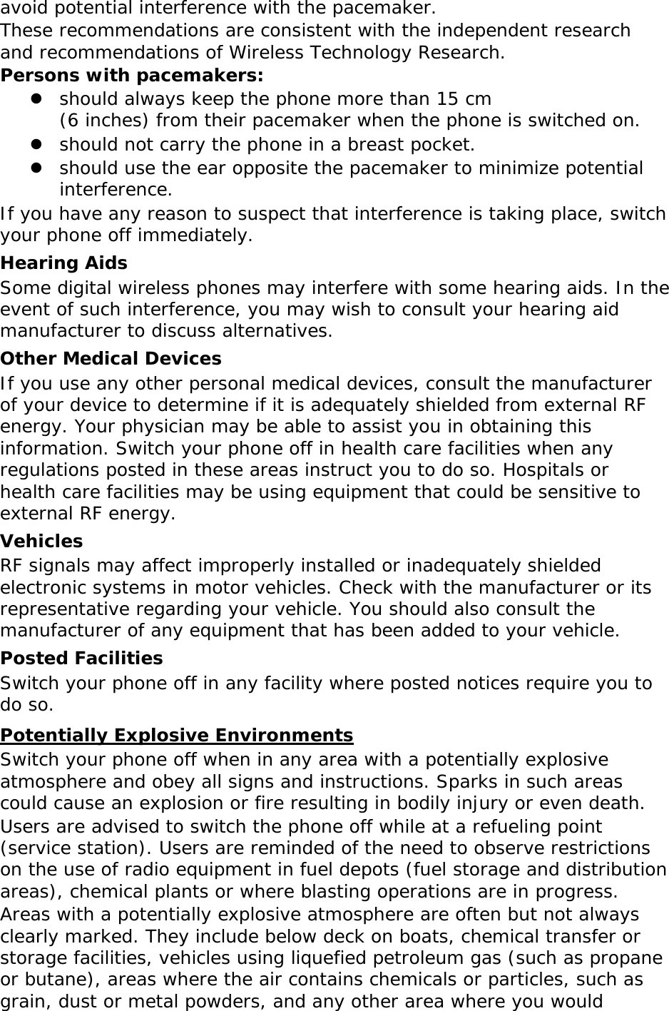 avoid potential interference with the pacemaker. These recommendations are consistent with the independent research and recommendations of Wireless Technology Research. Persons with pacemakers:  should always keep the phone more than 15 cm  (6 inches) from their pacemaker when the phone is switched on.  should not carry the phone in a breast pocket.  should use the ear opposite the pacemaker to minimize potential interference. If you have any reason to suspect that interference is taking place, switch your phone off immediately. Hearing Aids Some digital wireless phones may interfere with some hearing aids. In the event of such interference, you may wish to consult your hearing aid manufacturer to discuss alternatives. Other Medical Devices If you use any other personal medical devices, consult the manufacturer of your device to determine if it is adequately shielded from external RF energy. Your physician may be able to assist you in obtaining this information. Switch your phone off in health care facilities when any regulations posted in these areas instruct you to do so. Hospitals or health care facilities may be using equipment that could be sensitive to external RF energy. Vehicles RF signals may affect improperly installed or inadequately shielded electronic systems in motor vehicles. Check with the manufacturer or its representative regarding your vehicle. You should also consult the manufacturer of any equipment that has been added to your vehicle. Posted Facilities Switch your phone off in any facility where posted notices require you to do so. Potentially Explosive Environments Switch your phone off when in any area with a potentially explosive atmosphere and obey all signs and instructions. Sparks in such areas could cause an explosion or fire resulting in bodily injury or even death. Users are advised to switch the phone off while at a refueling point (service station). Users are reminded of the need to observe restrictions on the use of radio equipment in fuel depots (fuel storage and distribution areas), chemical plants or where blasting operations are in progress. Areas with a potentially explosive atmosphere are often but not always clearly marked. They include below deck on boats, chemical transfer or storage facilities, vehicles using liquefied petroleum gas (such as propane or butane), areas where the air contains chemicals or particles, such as grain, dust or metal powders, and any other area where you would 
