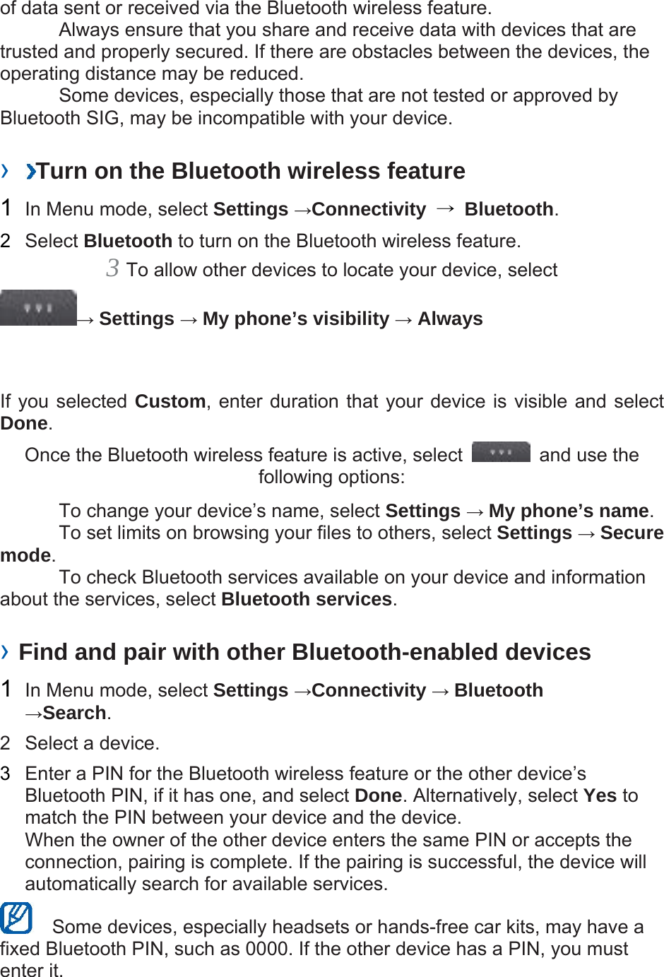 of data sent or received via the Bluetooth wireless feature.     Always ensure that you share and receive data with devices that are trusted and properly secured. If there are obstacles between the devices, the operating distance may be reduced.     Some devices, especially those that are not tested or approved by Bluetooth SIG, may be incompatible with your device.    ›  Turn on the Bluetooth wireless feature   1  In Menu mode, select Settings →Connectivity  → Bluetooth.  2  Select Bluetooth to turn on the Bluetooth wireless feature.   3 To allow other devices to locate your device, select   → Settings → My phone’s visibility → Always   If you selected Custom, enter duration that your device is visible and select Done.  Once the Bluetooth wireless feature is active, select    and use the following options:     To change your device’s name, select Settings → My phone’s name.    To set limits on browsing your files to others, select Settings → Secure mode.    To check Bluetooth services available on your device and information about the services, select Bluetooth services.   › Find and pair with other Bluetooth-enabled devices   1  In Menu mode, select Settings →Connectivity → Bluetooth →Search.  2  Select a device.   3  Enter a PIN for the Bluetooth wireless feature or the other device’s Bluetooth PIN, if it has one, and select Done. Alternatively, select Yes to match the PIN between your device and the device.   When the owner of the other device enters the same PIN or accepts the connection, pairing is complete. If the pairing is successful, the device will automatically search for available services.     Some devices, especially headsets or hands-free car kits, may have a fixed Bluetooth PIN, such as 0000. If the other device has a PIN, you must enter it.   