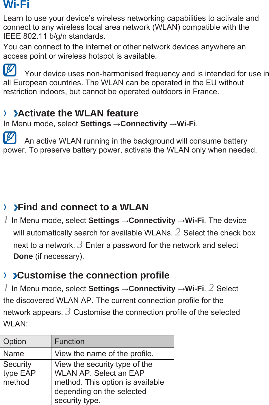 Wi-Fi   Learn to use your device’s wireless networking capabilities to activate and connect to any wireless local area network (WLAN) compatible with the IEEE 802.11 b/g/n standards.   You can connect to the internet or other network devices anywhere an access point or wireless hotspot is available.     Your device uses non-harmonised frequency and is intended for use in all European countries. The WLAN can be operated in the EU without restriction indoors, but cannot be operated outdoors in France.   ›  Activate the WLAN feature   In Menu mode, select Settings →Connectivity →Wi-Fi.    An active WLAN running in the background will consume battery power. To preserve battery power, activate the WLAN only when needed.   ›  Find and connect to a WLAN   1 In Menu mode, select Settings →Connectivity →Wi-Fi. The device will automatically search for available WLANs. 2 Select the check box next to a network. 3 Enter a password for the network and select Done (if necessary).   ›  Customise the connection profile   1 In Menu mode, select Settings →Connectivity →Wi-Fi. 2 Select the discovered WLAN AP. The current connection profile for the network appears. 3 Customise the connection profile of the selected WLAN:  Option   Function  Name    View the name of the profile.   Security type EAP method  View the security type of the WLAN AP. Select an EAP method. This option is available depending on the selected security type.   
