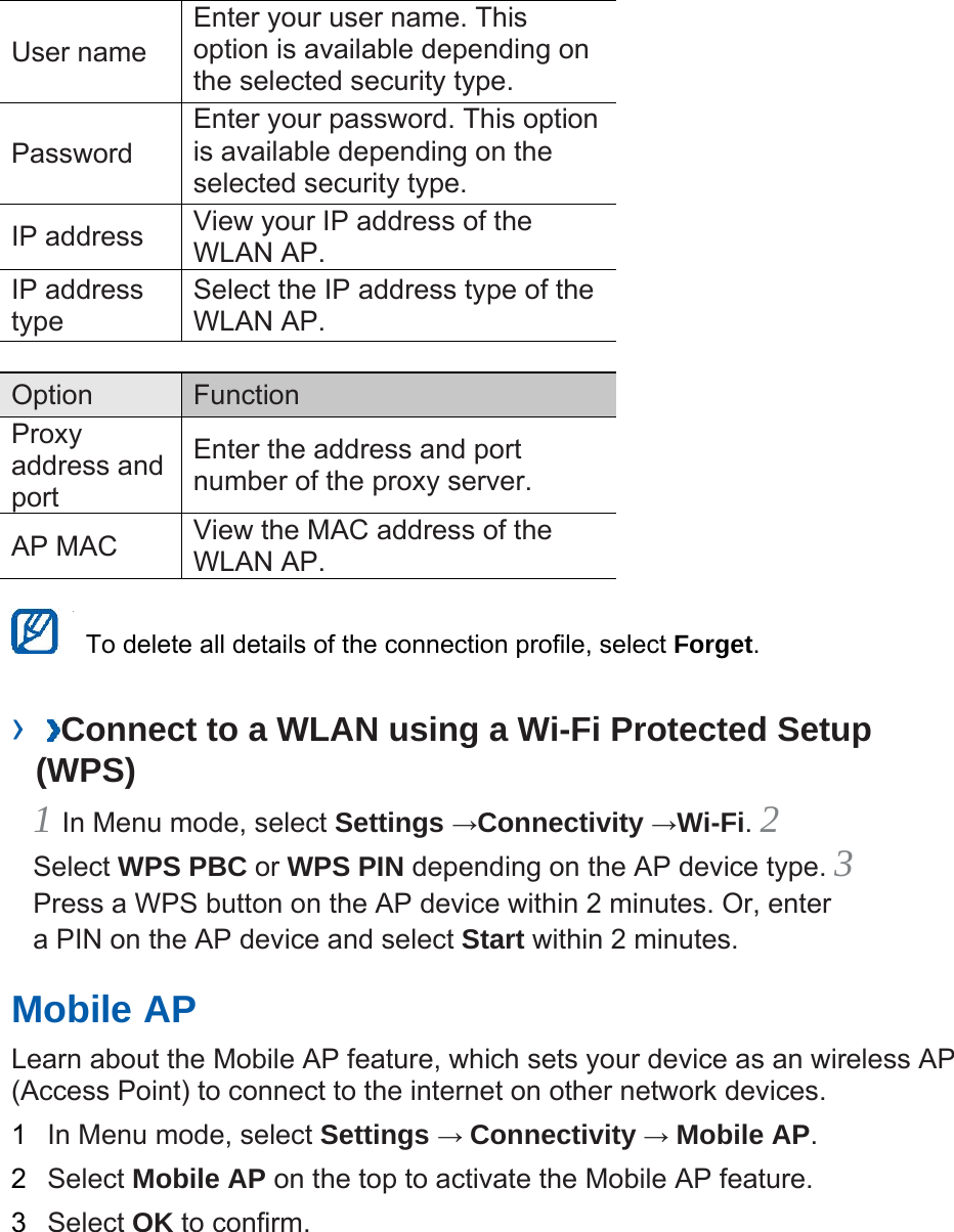 User name   Enter your user name. This option is available depending on the selected security type.   Password  Enter your password. This option is available depending on the selected security type.   IP address    View your IP address of the WLAN AP.   IP address type  Select the IP address type of the WLAN AP.    Option   Function  Proxy address and port  Enter the address and port number of the proxy server.   AP MAC    View the MAC address of the WLAN AP.      To delete all details of the connection profile, select Forget.  ›  Connect to a WLAN using a Wi-Fi Protected Setup (WPS)   1 In Menu mode, select Settings →Connectivity →Wi-Fi. 2 Select WPS PBC or WPS PIN depending on the AP device type. 3 Press a WPS button on the AP device within 2 minutes. Or, enter a PIN on the AP device and select Start within 2 minutes.   Mobile AP   Learn about the Mobile AP feature, which sets your device as an wireless AP (Access Point) to connect to the internet on other network devices.   1  In Menu mode, select Settings → Connectivity → Mobile AP.  2  Select Mobile AP on the top to activate the Mobile AP feature.   3  Select OK to confirm.    