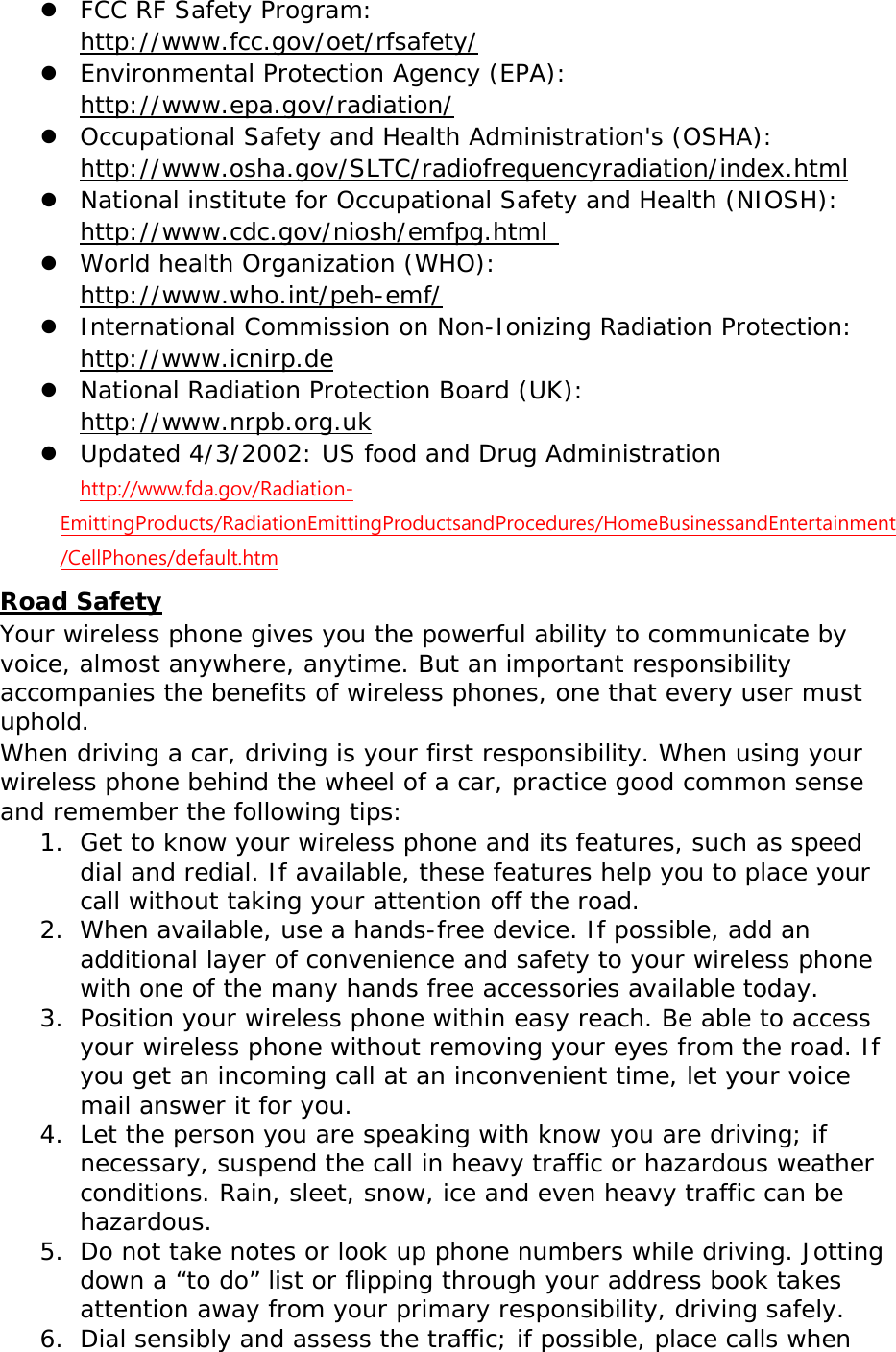  FCC RF Safety Program:  http://www.fcc.gov/oet/rfsafety/  Environmental Protection Agency (EPA):  http://www.epa.gov/radiation/  Occupational Safety and Health Administration&apos;s (OSHA):        http://www.osha.gov/SLTC/radiofrequencyradiation/index.html  National institute for Occupational Safety and Health (NIOSH):  http://www.cdc.gov/niosh/emfpg.html   World health Organization (WHO):  http://www.who.int/peh-emf/  International Commission on Non-Ionizing Radiation Protection:  http://www.icnirp.de  National Radiation Protection Board (UK):  http://www.nrpb.org.uk  Updated 4/3/2002: US food and Drug Administration  http://www.fda.gov/Radiation-EmittingProducts/RadiationEmittingProductsandProcedures/HomeBusinessandEntertainment/CellPhones/default.htm Road Safety Your wireless phone gives you the powerful ability to communicate by voice, almost anywhere, anytime. But an important responsibility accompanies the benefits of wireless phones, one that every user must uphold. When driving a car, driving is your first responsibility. When using your wireless phone behind the wheel of a car, practice good common sense and remember the following tips: 1. Get to know your wireless phone and its features, such as speed dial and redial. If available, these features help you to place your call without taking your attention off the road. 2. When available, use a hands-free device. If possible, add an additional layer of convenience and safety to your wireless phone with one of the many hands free accessories available today. 3. Position your wireless phone within easy reach. Be able to access your wireless phone without removing your eyes from the road. If you get an incoming call at an inconvenient time, let your voice mail answer it for you. 4. Let the person you are speaking with know you are driving; if necessary, suspend the call in heavy traffic or hazardous weather conditions. Rain, sleet, snow, ice and even heavy traffic can be hazardous. 5. Do not take notes or look up phone numbers while driving. Jotting down a “to do” list or flipping through your address book takes attention away from your primary responsibility, driving safely. 6. Dial sensibly and assess the traffic; if possible, place calls when 